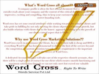 What’s Word Cross all about??
A company profile is often the first official document that a
outsider reads about your company and the content of this critical document needs to be
impressive, exciting and compelling, thus to keep your customer hooked, you need the
correct branding tools.
Word cross has set some crucial attributes while working towards the valuable clients and
take pride in fulfilling by not only meeting the clients objective of business growth, but
also builds relations with clients due to the honest approach resulting in to the growth of
our clients virtual aspect that is Profit.
Why use Word Cross Marketing Solutions??
Word Cross excels in performance for Clients. In a world where talk is cheap and ROI is
everything Word Cross has been phenomenal to deliver the best of the services beyond
the competition. Consistent attention towards client’s requirement is the important
reason for the success of Word Cross.
A dedicated Account Manager will take care of the respective clientele accounts, thus
there will be a single point of contact for our client which ensures smooth functioning and
maximum satisfaction through we can not only meet but exceed our valuable
client expectations.
 