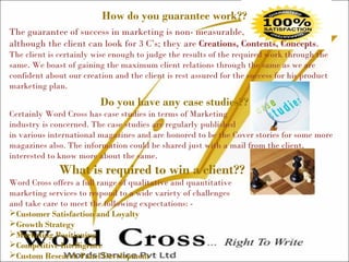 How do you guarantee work??
The guarantee of success in marketing is non- measurable,
although the client can look for 3 C’s; they are Creations, Contents, Concepts.
The client is certainly wise enough to judge the results of the required work through the
same. We boast of gaining the maximum client relations through the same as we are
confident about our creation and the client is rest assured for the success for his product
marketing plan.
Do you have any case studies??
Certainly Word Cross has case studies in terms of Marketing
industry is concerned. The case studies are regularly published
in various international magazines and are honored to be the Cover stories for some more
magazines also. The information could be shared just with a mail from the client,
interested to know more about the same.
What is required to win a client??
Word Cross offers a full range of qualitative and quantitative
marketing services to respond to a wide variety of challenges
and take care to meet the following expectations: -
Customer Satisfaction and Loyalty
Growth Strategy
Marketing Positioning
Competitive Intelligence
Custom Research Panel Development
 