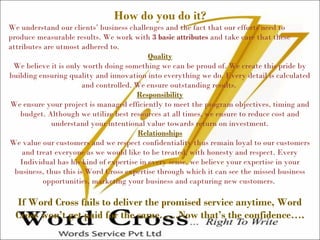 How do you do it?
We understand our clients’ business challenges and the fact that our efforts need to
produce measurable results. We work with 3 basic attributes and take care that these
attributes are utmost adhered to.
Quality
We believe it is only worth doing something we can be proud of. We create this pride by
building ensuring quality and innovation into everything we do. Every detail is calculated
and controlled. We ensure outstanding results.
Responsibility
We ensure your project is managed efficiently to meet the program objectives, timing and
budget. Although we utilize best resources at all times, we ensure to reduce cost and
understand your intentional value towards return on investment.
Relationships
We value our customers and we respect confidentiality thus remain loyal to our customers
and treat everyone as we would like to be treated, with honesty and respect. Every
Individual has his kind of expertise in every sense, we believe your expertise in your
business, thus this is Word Cross expertise through which it can see the missed business
opportunities, marketing your business and capturing new customers.
If Word Cross fails to deliver the promised service anytime, Word
Cross won’t get paid for the same. ….Now that’s the confidence….
 