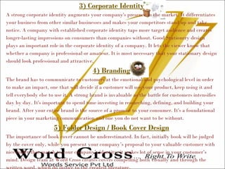 3) Corporate Identity
A strong corporate identity augments your company's presence in the market. It differentiates
your business from other similar businesses and makes your competitors stand up and take
notice. A company with established corporate identity taps more target audience and creates
longer-lasting impressions on consumers than companies without. Good Stationery design
plays an important role in the corporate identity of a company. It lets the viewer know that
whether a company is professional or amateur. It is most necessary that your stationary design
should look professional and attractive.
4) Branding
The brand has to communicate to customers at the emotional and psychological level in order
to make an impact, one that will decide if a customer will use your product, keep using it and
tell everybody else to use it. A strong brand is invaluable as the battle for customers intensifies
day by day. It's important to spend time investing in researching, defining, and building your
brand. After your entire brand is the source of a promise to your consumer. It's a foundational
piece in your marketing communication and one you do not want to be without.
5) Folder Design / Book Cover Design
The importance of book cover cannot be underestimated. In fact, initially book will be judged
by the cover only, while you present your company’s proposal to your valuable customer with
nice folder that match to your company’s identity, it makes lot of sense in your customer’s
mind. Design team at Word Cross creates covers compelling both visually and through the
 