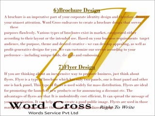 6)Brochure Design
A brochure is an imperative part of your corporate identity design and therefore, deserves
your utmost attention. Word Cross endeavors to create a brochure design that serves
these
purposes flawlessly. Various types of brochures exist in market, categorized either
according to their layout or the intended use. Based on your business requirements target
audience, the purpose, theme and desired creative - we can develop appealing, as well as
profit-generative designs for you. We can customize our service according to your
preference – including unique folds, die cuts and embossing.
7)Flyer Design
If you are thinking about an inexpensive way to promote business, just think about
flyers. Flyer is a type of brochure which has only two panels, one is front panel and other
one is back panel. This type of flyers is used widely for mass distribution. Flyers are ideal
for promoting the launch of new products or for announcing a discount etc. The
advantages of flyers are that It is undoubtedly cost efficient, It can spread the message of
your organization, It can help you to create a good public image. Flyers are used in those
marketing campaign where the number of targeted audience is huge.
 