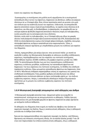 έναντι του καρκίνου του δέρματος.

 Συγκεκριμένα, οι επιστήμονες στη μελέτη αυτή ισχυρίζονται ότι η συστηματική
κατανάλωση όλων αυτών των φρούτων, λαχανικών και βοτάνων, καθώς και ψαριών
πλούσιων σε ω-3 λιπαρά οξέα, δίνει τέτοια προστασία ικανή να μειώσει στο μισό
τον κίνδυνο για την ανάπτυξη αυτού του καρκίνου. Ενδεικτικά, τα εσπεριδοειδή
φρούτα αποτελούν κύριες πηγές β-κρυπτοξανθίνης, τα καρότα είναι πλούσια σε β-
καροτένιο, και όλα μαζί, το δενδρολίβανο, το φασκόμηλο, τα κραμβοειδή και τα
σκούρα πράσινα φυλλώδη λαχανικά αποτελούν πλούσιες πηγές σε πολυφαινόλες,
ουσίες γνωστές για τις αντικαρκινικές τους ιδιότητες.
Ωστόσο, εκτός από τις πολυφαινόλες, τα ω-3 λιπαρά οξέα και ιδίως τα μακράς
αλύσου πολυακόρεστα λιπαρά οξέα (εικοσιπεντανοϊκό οξύ EPA, δοσοεξανοϊκό οξύ
DHA) τα οποία βρίσκονται κυρίως στα λιπαρά ψάρια (σολομός, σαρδέλα, σκουμπρί,
πέστροφα) φαίνεται να δρουν ανασταλτικά στην καρκινογένεση. Τέλος, η
κατανάλωση τσαγιού σχετίζεται με υπερδιπλάσια μείωση του κινδύνου για καρκίνο
του δέρματος.

Επίσης, πραγματώθηκε μία ακόμη έρευνα στην γειτονική Ιταλία με σκοπό να
αναλυθεί ο ρόλος της Μεσογειακής διατροφής σε κάποιους συνήθης επιθηλιακούς
καρκίνους, περιλαμβανομένου και του καρκίνου του πεπτικού συστήματος.
Μελετήθηκαν περίπου 20.000 υποθέσεις 20 μορφών καρκίνου μεταξύ του 1983-
1998. Τα αποτελέσματα έδειξαν πως για τους περισσότερους επιθηλιακούς
καρκίνους ο κίνδυνος μειώθηκε, αυξάνοντας την κατανάλωση φρούτων και
λαχανικών. Για τους καρκίνους του πεπτικού συστήματος, το πλήθος που απέδωσε
παράγοντες κινδύνου, λόγω μειωμένης κατανάλωσης φρούτων και λαχανικών, ήταν
15-40 %. Μία θετική επίδραση παρατηρήθηκε επίσης σε καρκίνους του μαστού και
επιθηλιακά νεοπλάσματα. Ένας μεγάλος αριθμός αντιοξειδωτικών και άλλων
μικροθρεπτικών συστατικών φάνηκε να έχουν αντίστροφη σχέση με τον κίνδυνο
εμφάνισης καρκίνου. Ακόμη, η κατανάλωση ολόκληρων σπόρων δημητριακών
σχετίστηκε με τη μείωση του κινδύνου εμφάνισης καρκίνου του πεπτικού
συστήματος.


1.6.Η Μεσογειακή Διατροφή απομακρύνει από αλλεργίες και άσθμα

Η Μεσογειακή Διατροφή αποτελεί έναν εξαιρετικό τρόπο να ενισχυθεί το
ανοσοποιητικό σύστημα και να αντιμετωπιστούν οι αλλεργίες. Πολλές έρευνες
αποδεικνύουν ότι μία διατροφή χαμηλή σε φρούτα, λαχανικά και ψάρι σχετίζεται
με αυξημένο κίνδυνο άσθματος.

Οι αλλεργίες του δέρματος ήταν συχνές σε παιδιά και έφηβους που ζούσαν σε
αγροτικές περιοχές της Κρήτης. Όμως η αναπνευστικές αλλεργίες, όπως η αλλεργική
ρινίτιδα και το άσθμα ήταν σπάνιες.

Έρευνα που πραγματοποιήθηκε στις αγροτικές περιοχές της Κρήτης από Έλληνες,
Βρετανούς και Ισπανούς επιστήμονες έδειξε, ότι τα παιδιά ηλικίας μεταξύ 7 και 18
ετών εκεί παρουσίαζαν πιο σπάνια αναπνευστικές αλλεργίες, όπως η αλλεργική
 
