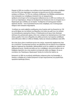 Σήμερα το 56% του συνόλου των ενηλίκων στην Ευρωπαϊκή Ένωση είναι υπέρβαρο
ενώ ένα 15% είναι παχύσαρκο. Δυστυχώς τα πρωτεία και στις δύο κατηγορίες
κατέχουν οι Έλληνες. Το 75% του ενήλικου πληθυσμού της Ελλάδας κατατάσσεται
στην κατηγορία των υπέρβαρων (ποσοστό που σε πραγματικούς
αριθμούς αντιστοιχεί σε 8,2 εκατομμύρια ανθρώπους) και το 20% των ενηλίκων σε
αυτή των παχύσαρκων. Ακόμα πιο δυσάρεστα και δυσοίωνα είναι τα στοιχεία που ο
Οργανισμός έχει συλλέξει για τα παιδιά. Τουλάχιστον 14 εκατομμύρια παιδιά –
σχολικής ηλικίας – στην Ευρωπαϊκή Ένωση είναι υπέρβαρα, ενώ 3 εκατομμύρια
πάσχουν από νοσογόνο παχυσαρκία.

 Η αύξηση του κατά κεφαλήν εισοδήματος στην Ευρώπη από την δεκαετία του ’60
και μετά έφερε και την αύξηση των θερμίδων στο πιάτο και μαζί τους την αύξηση
της κατανάλωσης κορεσμένου λίπους. Η διαδικασία αυτή όμως ήταν ιδιαίτερα
απότομη στις μεσογειακές χώρες, όπου και η ανέχεια των προηγούμενων ετών ήταν
εξίσου μεγάλη. Έτσι ενώ οι θερμίδες στις άλλες γειτονιές της Ευρώπης αυξήθηκαν
κατά 20% (από 2.960 σε 3.340) σε Ελλάδα, Ιταλία και Ισπανία αυξήθηκαν κατά 30%.

Δεν είναι όμως μόνο η ποσότητα αυτών που τρώμε, σημαντικός παράγοντας είναι
και η ποιότητα. Η μεσογειακή κουζίνα, που φημίζεται για τον πλούτο της σε φρέσκα
φρούτα, λαχανικά και ελαιόλαδο, αλλοτριώθηκε μετά την εισβολή του κρέατος στο
καθημερινό μενού. Καταλυτικό ρόλο για την «υπέρβαρη» νέα γενιά παίζουν και οι
διάφορες λιχουδιές που είναι γεμάτες συντηρητικά, αλάτι και ζάχαρη. Αν και οι
συστάσεις του Παγκόσμιου Οργανισμού Υγείας ότι τα λίπη δεν πρέπει να

ξεπερνούν το 30% της συνολικής πρόσληψης ενέργειας μέσω της διατροφής, η
Ισπανία, η Ελλάδα και η Ιταλία ξεπερνούν το όριο σημειώνοντας την μεγαλύτερη
ημερήσια πρόσληψη λίπους.
 