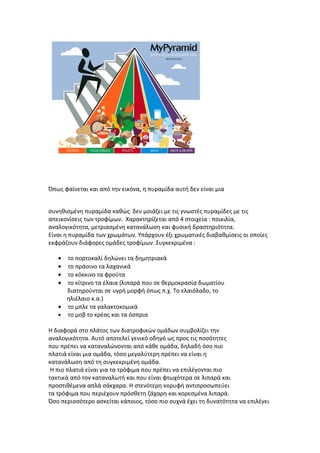 Όπως φαίνεται και από την εικόνα, η πυραμίδα αυτή δεν είναι μια


συνηθισμένη πυραμίδα καθώς δεν μοιάζει με τις γνωστές πυραμίδες με τις
απεικονίσεις των τροφίμων. Χαρακτηρίζεται από 4 στοιχεία : ποικιλία,
αναλογικότητα, μετριασμένη κατανάλωση και φυσική δραστηριότητα.
Είναι η πυραμίδα των χρωμάτων. Υπάρχουν έξι χρωματικές διαβαθμίσεις οι οποίες
εκφράζουν διάφορες ομάδες τροφίμων. Συγκεκριμένα :

   • το πορτοκαλί δηλώνει τα δημητριακά
   • το πράσινο τα λαχανικά
   • το κόκκινο τα φρούτα
   • το κίτρινο τα έλαια (λιπαρά που σε θερμοκρασία δωματίου
     διατηρούνται σε υγρή μορφή όπως π.χ. Το ελαιόλαδο, το
     ηλιέλαιο κ.α.)
   • το μπλε τα γαλακτοκομικά
   • το μοβ το κρέας και τα όσπρια

Η διαφορά στο πλάτος των διατροφικών ομάδων συμβολίζει την
αναλογικότητα. Αυτό αποτελεί γενικό οδηγό ως προς τις ποσότητες
που πρέπει να καταναλώνονται από κάθε ομάδα, δηλαδή όσο πιο
πλατιά είναι μια ομάδα, τόσο μεγαλύτερη πρέπει να είναι η
κατανάλωση από τη συγκεκριμένη ομάδα.
 Η πιο πλατιά είναι για τα τρόφιμα που πρέπει να επιλέγονται πιο
τακτικά από τον καταναλωτή και που είναι φτωχότερα σε λιπαρά και
προστιθέμενα απλά σάκχαρα. Η στενότερη κορυφή αντιπροσωπεύει
τα τρόφιμα που περιέχουν πρόσθετη ζάχαρη και κορεσμένα λιπαρά.
Όσο περισσότερο ασκείται κάποιος, τόσο πιο συχνά έχει τη δυνατότητα να επιλέγει
 