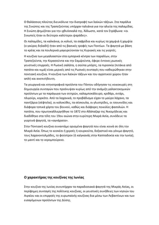 Ο θαλάσσιος πλούτος διευκόλυνε την διατροφή των λαϊκών τάξεων. Στα παράλια
της Σινώπης και της Τραπεζούντας υπήρχαν ταλιάνια για την αλιεία της παλαμίδας.
Η Σινώπη φημιζόταν για την ιχθυόσκαλά της. Άλλωστε, κατά τον Στράβωνα: «οι
Σινωπείς ήταν οι δεύτεροι καλύτεροι ψαράδες».
Οι παλαμίδες, τα καλκάνια, οι κολιοί, τα σαφρίδια και κυρίως τα χαμψιά ή χαμψία
(ο γαύρος δηλαδή) ήταν από τις βασικές τροφές των Ποντίων. Τα φαγητά με βάση
το κρέας και τα πουλερικά μαγειρεύονταν τις Κυριακές και τις γιορτές.
Η κουζίνα των μεγαλοαστών στα εμπορικά κέντρα των παραλίων, στην
Τραπεζούντα, την Κερασούντα και την Σαμψούντα, έφερε έντονες ρωσικές
γευστικές επιρροές. Η Ρωσική σαλάτα, η σούπα μπόρτς, τα πιροσκία (πιτάκια από
πατάτα και κιμά) είναι μερικές από τις Ρωσικές συνταγές που καθιερώθηκαν στην
ποντιακή κουζίνα. Η κουζίνα των λαϊκών τάξεων και του αγροτικού χώρου ήταν
απλή και ανεπιτήδευτη.
Τα γεωργικά και κτηνοτροφικά προϊόντα του Πόντου οδήγησαν τις νοικοκυρές στη
δημιουργία συνταγών που προέκυψαν κυρίως από την ανάμιξη γαλακτοκομικών
προϊόντων με τα παράγωγα των σιτηρών, καλαμποκάλευρο, κριθάρι, σιτάρι,
πλιγούρι, κορκότο. Από τα λαχανικά, το προβάδισμα είχαν το μαύρο λάχανο, τα
παντζάρια (σέφτελα), οι κολοκύθες, τα σέσκουλα, οι γλυστρίδες, οι τσουκνίδες και
διάφορα τοπικά χόρτα του βουνού, καθώς και διάφορες ποικιλίες φασολιών. Η
πατάτα, που πρωτοκαλλιεργήθηκε το 1872 στο Αδάπαζαρ της Νικομήδειας και
διαδόθηκε στα τέλη του 19ου αιώνα στην ευρύτερη Μικρά Ασία, συνόδευε τα
γιορτινά φαγητά, τα «αγνάρατα».
Στην Ποντιακή κουζίνα συναντάμε ορισμένα φαγητά που είναι κοινά σε όλη την
Μικρά Ασία. Όπως το κεσκέσι ή χερσές ή κουρκούτα, δοξαστικό και γόνιμο φαγητό,
τους λαχανοντολμάδες, το φούστρον (ή καϊγκανάς στην Καππαδοκία και την Ιωνία),
το μαντί και το νερομπούρεκο.




Ο χαρακτήρας της κουζίνας της Ιωνίας

Στην κουζίνα της Ιωνίας συνυπήρχαν τα παραδοσιακά φαγητά της Μικράς Ασίας, οι
περίφημες συνταγές της πολίτικης κουζίνας, οι γευστικές συνήθειες των νησιών του
Αιγαίου και οι επιρροές της ευρωπαϊκής κουζίνας δια μέσω των Λεβαντίνων και των
εισαγόμενων προϊόντων της Δύσης.
 