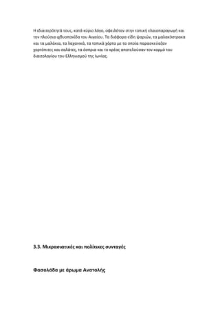 Η ιδιαιτερότητά τους, κατά κύριο λόγο, οφειλόταν στην τοπική ελαιοπαραγωγή και
την πλούσια ιχθυοπανίδα του Αιγαίου. Τα διάφορα είδη ψαριών, τα μαλακόστρακα
και τα μαλάκια, τα λαχανικά, τα τοπικά χόρτα με τα οποία παρασκεύαζαν
χορτόπιτες και σαλάτες, τα όσπρια και το κρέας αποτελούσαν τον κορμό του
διαιτολογίου του Ελληνισμού της Ιωνίας.




3.3. Μικρασιατικές και πολίτικες συνταγές



Φασολάδα με άρωμα Ανατολής
 