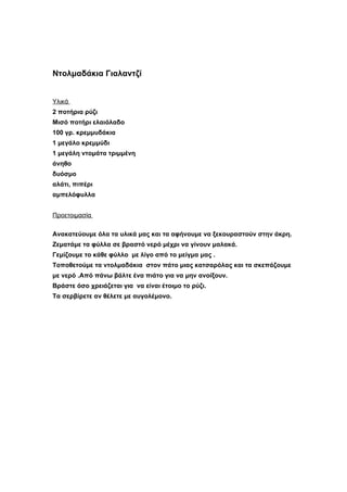 Ντολμαδάκια Γιαλαντζί


Υλικά
2 ποτήρια ρύζι
Μισό ποτήρι ελαιόλαδο
100 γρ. κρεμμυδάκια
1 μεγάλο κρεμμύδι
1 μεγάλη ντομάτα τριμμένη
άνηθο
δυόσμο
αλάτι, πιπέρι
αμπελόφυλλα


Προετοιμασία

Ανακατεύουμε όλα τα υλικά μας και τα αφήνουμε να ξεκουραστούν στην άκρη.
Ζεματάμε τα φύλλα σε βραστό νερό μέχρι να γίνουν μαλακά.
Γεμίζουμε το κάθε φύλλο με λίγο από το μείγμα μας .
Τοποθετούμε τα ντολμαδάκια στον πάτο μιας κατσαρόλας και τα σκεπάζουμε
με νερό .Από πάνω βάλτε ένα πιάτο για να μην ανοίξουν.
Βράστε όσο χρειάζεται για να είναι έτοιμο το ρύζι.
Τα σερβίρετε αν θέλετε με αυγολέμονο.
 