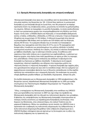 1.1. Ορισμός Μεσογειακής Διατροφής και ιστορική αναδρομή


 Μεσογειακή διατροφή είναι όρος που επινοήθηκε από τον φυσιολόγο Ancel Keys
στα μέσα περίπου της δεκαετίας του ’60 . Ο Ancel Keys πρότεινε τη μεσογειακή
διατροφή ως μια διατροφή φτωχή σε ζωικά λίπη, που θα μπορούσε να παρέχει
προστασία έναντι της στεφανιαίας νόσου, μειώνοντας τα επίπεδα της χοληστερόλης
του αίματος. Θέλησε να περιγράψει το μοντέλο διατροφής, το οποίο ακολουθούσαν
οι λαοί των μεσογειακών χωρών που συμπεριλαμβάνονταν στη Μελέτη των Επτά
Χωρών. Αυτές ήταν: η Ελλάδα (Κρήτη και Κέρκυρα), η Γιουγκοσλαβία (Δαλματικές
ακτές), η Ιταλία, η Ολλανδία, η Φιλανδία, οι ΗΠΑ και η Ιαπωνία. Η έρευνα διήρκησε
30 χρόνια και συμμετείχαν 12.763 άνδρες. Η ελληνική συμμετοχή στην έρευνα
συμπεριλάμβανε 686 άνδρες από την Κρήτη και 529 άνδρες από την Κέρκυρα,
ηλικίας 40-59 ετών. Τα ευρήματα έδειξαν πως το σύνολο των διατροφικών
θερμίδων που προερχόταν από λίπη ήταν 25-37 %, ενώ το 7% προερχόταν από
λιπαρά οξέα. Η ανάλυση των αποτελεσμάτων της μελέτης εξέπληξε τη διεθνή
επιστημονική κοινότητα. Απέδειξε ότι η Κρήτη, της οποίας οι κάτοικοι διατρέφονταν
με άφθονο ελαιόλαδο, είχε το καλύτερο επίπεδο υγείας. Οι ασθένειες από
καρκίνους ήταν πολύ σπάνιες και η συχνότητα των καρδιοπαθειών, η μάστιγα των
Βορείων χωρών, στην Κρήτη ήταν πολύ χαμηλότερη σε σχέση με όλες τις περιοχές
που μελετήθηκαν. Ο Keys έμεινε έκπληκτος και απέδωσε το φαινόμενο στη
διατροφή των Κρητικών με άφθονο ελαιόλαδο. Το φαινόμενο αυτό αρχικά
ονομάστηκε «Κρητικό παράδοξο» και οδήγησε στην περαιτέρω μελέτη της
«Κρητικής δίαιτας» ή «Κρητικής διατροφής». Η κρητική διατροφή έχει αρχαίες ρίζες,
που χρονολογούνται ακόμα και πριν από τη νεολιθική εποχή. Από τα ευρήματα των
αρχαιολογικών ανασκαφών φαίνεται πως οι Μινωίτες κατανάλωναν τα ίδια σχεδόν
προϊόντα που καταναλώνει και ο σημερινός Κρητικός. Στα ανάκτορα της μινωικής
εποχής βρέθηκαν μεγάλα πιθάρια με ελαιόλαδο, δημητριακά, όσπρια και μέλι.

Στη Διεθνή Διάσκεψη για τις Μεσογειακές Διατροφές το 1993 αποφασίστηκε τι θα
θεωρείται υγιεινή, παραδοσιακή Μεσογειακή διατροφή και το 1995 μια ομάδα
επιστημόνων του Πανεπιστημίου Χάρβαρντ δημιούργησε την "Πυραμίδα της
Μεσογειακής Διατροφής".

 Τέλος, η καταχώρηση της Μεσογειακής Διατροφής στον κατάλογο της UNESCO
ήταν μια προσπάθεια που ξεκίνησε το 2007 και είχε στόχο την προβολή της
Μεσογειακής Διατροφής από την πλευρά του πολιτιστικού φορτίου που μεταφέρει.
Ο φάκελος της υποψηφιότητας της Μεσογειακής Διατροφής επικεντρωνόταν σε
τέσσερις τοπικές κοινότητες ως παραδείγματα διατροφικής κουλτούρας: στην
Κορώνη της Μεσσηνίας, στην ισπανική Σόρια, στο ιταλικό Τσιλέντο και στο
μαροκινό Σεφσάουεν. Μέσω του καταλόγου αυτού σκοπός της UNESCO είναι η
προστασία και ο σεβασμός της πολιτιστικής κληρονομιάς της ανθρωπότητας. Η
άυλη πολιτιστική κληρονομία θεωρήθηκε πολύ εύθραυστη κληρονομιά και η
UNESCO διεξάγει πολύχρονη έρευνα σχετικά με τις λειτουργίες και τις αξίες της
πολιτιστικής έκφρασης και τις πρακτικές της.
 