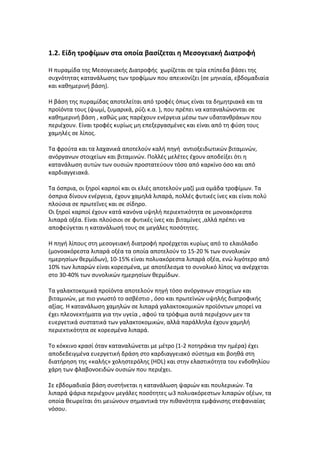 1.2. Είδη τροφίμων στα οποία βασίζεται η Μεσογειακή Διατροφή

Η πυραμίδα της Μεσογειακής Διατροφής χωρίζεται σε τρία επίπεδα βάσει της
συχνότητας κατανάλωσης των τροφίμων που απεικονίζει (σε μηνιαία, εβδομαδιαία
και καθημερινή βάση).

Η βάση της πυραμίδας αποτελείται από τροφές όπως είναι τα δημητριακά και τα
προϊόντα τους (ψωμί, ζυμαρικά, ρύζι κ.α. ), που πρέπει να καταναλώνονται σε
καθημερινή βάση , καθώς μας παρέχουν ενέργεια μέσω των υδατανθράκων που
περιέχουν. Είναι τροφές κυρίως μη επεξεργασμένες και είναι από τη φύση τους
χαμηλές σε λίπος.

Τα φρούτα και τα λαχανικά αποτελούν καλή πηγή αντιοξειδωτικών βιταμινών,
ανόργανων στοιχείων και βιταμινών. Πολλές μελέτες έχουν αποδείξει ότι η
κατανάλωση αυτών των ουσιών προστατεύουν τόσο από καρκίνο όσο και από
καρδιαγγειακά.

Τα όσπρια, οι ξηροί καρποί και οι ελιές αποτελούν μαζί μια ομάδα τροφίμων. Τα
όσπρια δίνουν ενέργεια, έχουν χαμηλά λιπαρά, πολλές φυτικές ίνες και είναι πολύ
πλούσια σε πρωτεΐνες και σε σίδηρο.
Οι ξηροί καρποί έχουν κατά κανόνα υψηλή περιεκτικότητα σε μονοακόρεστα
λιπαρά οξέα. Είναι πλούσιοι σε φυτικές ίνες και βιταμίνες ,αλλά πρέπει να
αποφεύγεται η κατανάλωσή τους σε μεγάλες ποσότητες.

Η πηγή λίπους στη μεσογειακή διατροφή προέρχεται κυρίως από το ελαιόλαδο
(μονοακόρεστα λιπαρά οξέα τα οποία αποτελούν το 15-20 % των συνολικών
ημερησίων θερμίδων), 10-15% είναι πολυακόρεστα λιπαρά οξέα, ενώ λιγότερο από
10% των λιπαρών είναι κορεσμένα, με αποτέλεσμα το συνολικό λίπος να ανέρχεται
στο 30-40% των συνολικών ημερησίων θερμίδων.

Τα γαλακτοκομικά προϊόντα αποτελούν πηγή τόσο ανόργανων στοιχείων και
βιταμινών, με πιο γνωστό το ασβέστιο , όσο και πρωτεϊνών υψηλής διατροφικής
αξίας. Η κατανάλωση χαμηλών σε λιπαρά γαλακτοκομικών προϊόντων μπορεί να
έχει πλεονεκτήματα για την υγεία , αφού τα τρόφιμα αυτά περιέχουν μεν τα
ευεργετικά συστατικά των γαλακτοκομικών, αλλά παράλληλα έχουν χαμηλή
περιεκτικότητα σε κορεσμένα λιπαρά.

Το κόκκινο κρασί όταν καταναλώνεται με μέτρο (1-2 ποτηράκια την ημέρα) έχει
αποδεδειγμένα ευεργετική δράση στο καρδιαγγειακό σύστημα και βοηθά στη
διατήρηση της «καλής» χοληστερόλης (HDL) και στην ελαστικότητα του ενδοθηλίου
χάρη των φλαβονοειδών ουσιών που περιέχει.

Σε εβδομαδιαία βάση συστήνεται η κατανάλωση ψαριών και πουλερικών. Τα
λιπαρά ψάρια περιέχουν μεγάλες ποσότητες ω3 πολυακόρεστων λιπαρών οξέων, τα
οποία θεωρείται ότι μειώνουν σημαντικά την πιθανότητα εμφάνισης στεφανιαίας
νόσου.
 