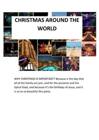CHRISTMAS AROUND THE
WORLD

WHY CHRISTMAS IS IMPORTANT? Because is the day that
all of the family are join, and for the presents and the
tipical food, and because it’s the birthday of Jesus, and it
is so so so beautiful this party.

 