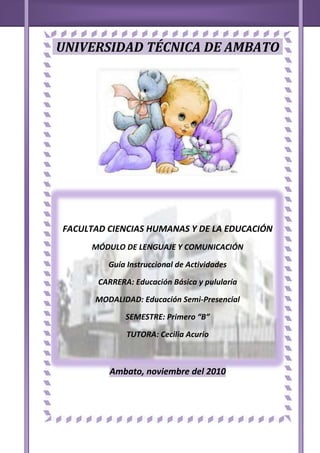 UNIVERSIDAD TÉCNICA DE AMBATO<br />985520281940<br />158753681095<br />FACULTAD CIENCIAS HUMANAS Y DE LA EDUCACIÓN<br />MÓDULO DE LENGUAJE Y COMUNICACIÓN <br />Guía Instruccional de Actividades<br />CARRERA: Educación Básica y pulularía<br />MODALIDAD: Educación Semi-Presencial<br />SEMESTRE: Primero “B” <br />TUTORA: Cecilia Acurio<br />Ambato, noviembre del 2010<br />AGRADECIMIENTO<br />Mi más sincero agradecimiento a mis Padres porque me dieron la vida,<br />y aun que están muertos nunca me dejaron<br />sola en estos  años de estudio.<br />A la Universidad Técnica de Ambato que me abrió las puertas<br />dejándome crecer intelectualmente y a la vez como persona.<br />Y a la Doctora Carmen Acurio<br />por la paciencia y el conocimiento que me brindo.<br />DEDICATORIA<br />Con mucho cariño a mis hermanos  ya que <br />gracias a sus consejos tuve la fuerza necesaria<br /> para seguir adelante <br />Y en especial  <br />A mi esposo e hijo por el apoyo moral que <br />me brindan, día tras día en esta etapa de mi vida; <br />PROLOGO<br />En el mundo se hablan hoy unas 3.000 lenguas y dialectos agrupados en familias. A medida que unas lenguas se desarrollan, otras van desapareciendo. Las modificaciones del lenguaje reflejan las diferentes clases, géneros, profesiones o grupos de edad, así como otras características sociales (por ejemplo, la influencia de la tecnología en la vida cotidiana).<br />Si entendemos el lenguaje como un medio de expresión y de comunicación, hay que incluir el estudio de los sonidos y los gestos. Como es evidente que los animales emiten sonidos y producen gestos, la pregunta es inmediata: ¿poseen un lenguaje como los seres humanos? Está claro que muchas especies animales se comunican entre sí. Sin embargo, la comunicación humana difiere de la animal en siete aspectos que los lingüistas han formulado: 1) posee dos sistemas gramaticales independientes aunque interrelacionados (el oral y el gestual); 2) siempre comunica cosas nuevas; 3) distingue entre el contenido y la forma que toma el contenido; 4) lo que se habla es intercambiable con lo que se escucha; 5) se emplea con fines especiales (detrás de lo que se comunica hay una intención); 6) lo que se comunica puede referirse tanto al pasado como al futuro, y 7) los niños aprenden el lenguaje de los adultos, es decir, se transmite de generación en generación.<br />De ahí nos damos cuenta cuan importante es hoy en día el lenguaje y loa comunicación <br />ÍNDICE<br />  Clausulas del contrato ……………………………………………………….<br />  Rasgos caligráficos……………………………………………………………..<br />  Abecedario………………………………………………………………………..<br />  Análisis fonológico……………………………………………………………..<br />  Poemas quejas..………………………………………………………………….<br />  El poder de la palabra………………………………………………………….<br />  Cuadro de idas…………………………………………………………………..<br />  Concepto de comunicación…………………………………………………..<br />  El estudio de la comunicación……………………………………………….<br />  Lenguaje…………………………………………………………………………..<br />  Lingüística………………………………………………………………………..<br />  Palabra…………………………………………………………………………….<br />  Las palabras por el acento……………………………………………………<br />  Las palabras por su pronunciación………………………………………..<br />  Oración gramatical…………………………………………………………….<br />  Ramas de la gramática……………………………………………………....<br />  Partes de la oración……………………………………………………………<br />  Sustantivo………………………………………………………………………..<br />  Anexos…………………………………………………………………………….<br />ABECEDARIO:<br />  Es el conjunto de 26 letras castellanas, más la W de un idioma extranjero <br />Clasificación del Abecedario<br />  El Abecedario se clasifica en: <br />                                                Fuertes = a- e-o <br />  1.- VOCALES:  <br />                                              Débiles = i-u<br />  2.- CONSONANTES: son 22<br />                           b - c - d - f - g - h - j - k - l - m - n <br />                    ñ - p - q - r - s - t - v - w - x - y –z <br />   3. – MAYÚSCULAS: Tienen elegancia <br />  4.- MINÚSCULAS: Son fonemas que abundan en las palabras  <br />  3. - DOBLES:<br />     ll – rr – ch – sh – w<br />                    choza                                                                    llamas<br />33699455524516573557150<br /> <br />  Ejemplo: <br /> <br />POEMA QUEJAS<br />De Dolores Veintimilla de Galindo<br />  <br />¡Y amarle pude! Al sol de la existencia                     11 – sinalefa <br />  se abría apenas soñadora el alma…                       11 – sinalefa <br />  desde el fatal instante en que le halle.                        11 – sinalefa <br />  Sus palabras sonaron en mi oído                           10+1=11 – sinalefa <br />  como música blanda y deliciosa;                                11 – sinalefa<br />  subió a mi rostro el tinte de la rosa;                        11 – sinalefa<br />  como hoja en el árbol vacile.                                 10+1=11 – sinalefa <br />    Su imagen en mi sueño me acosaba                       11 – sinalefa<br />  siempre halagüeña, siempre enamorada;                    11 – sinalefa<br />  mil veces sorprendiste, madre amada,                       11 – sinalefa<br />  en mi boca un suspiro abrazador;                           10+1=11 – sinalefa<br />  y era él quien lo arrancaba de mi pecho;                    11 – sinalefa<br />  él, la fascinación de mis sentidos;                            11 – sinalefa<br />  él, ideal de mis sueños masa queridos;                      11 – sinalefa <br />  él, mi primero, mi ferviente amor.                           10+1=11 – sinalefa<br />  <br />Sin él, para mi el campo placentero                           11 – sinalefa<br />  en vez de flores me obsequiaba abrojos;                       11 – sinalefa <br />  sin él era sombríos a mis ojos                                11 – sinalefa<br />  del sol los rayos en el mes de abril,                         10+1=11 – sinalefa<br />  Vivía de su vida apasionada;                                11 – sinalefa <br />  era centro de mi alma el amor suyo;                        11 – sinalefa<br />  era mi aspiración, era mi orgullo…                        11 – sinalefa<br /> ¿Por qué tan presto me olvidaba el vil?                    10+1=11 – sinalefa<br />  No es mi ya su amor, que a otra prefiere.                 11 – sinalefa  <br />  Sus caricias son frías como el hielo;                        11 – sinalefa<br />  es mentira su fe, finge desvelo…                           11 – sinalefa<br />  Mas no me engañara con su ficción…                    10+1=11 – sinalefa<br />  ¡Y amarle pude, delirante, loca!                            11 – sinalefa<br />  ¡No, mi altivez no sufre su maltrato!                      11 – sinalefa  <br />  Y si a olvidar no alcanzas al ingrato,                     11 – sinalefa  <br />  ¡Te arrancaré del pecho corazón!                             10+1=11 – sinalefa<br />EL PODER DE LA PALABRA<br />6350001356995<br />Usar la palabra, ente todo es tener el poder de hablar. O, en otras palabras, el ejercicio del poder asegura la dominación de la palabra.<br />Solo los señores pueden hablar; a los súbditos corresponde la obligación al silencio de respeto, de la veneración del terror. <br />Palabra y poder establecer relaciones tales que el deseo de uno, se realiza en la conquista de otro.<br />TALLER  N.- 1<br />TRABAJO INDIVIDUAL:<br /> ELABORE UNA CORTA HISTORIA DE CÓMO SE INICIA LA COMUNICACIÓN HUMANA. <br />Hace muchos años atrás, cuando nuestros antepasados vivían en una sociedad primitiva, ya existía cierta comunicación que era débil como la que hoy en día existe entre los insectos. <br />ELABORE UN CONCEPTO PERSONAL DE COMUNICACIÓN, Y DETERMINE POR QUE ES UN PROCESO.<br />COMUNICACIÓN = Es un  proceso entre  personas  expresando  sentimientos y pensamientos de manera oral, escrita y mímica.<br />PROCESO  = Es cualquier fenómeno que presenta una continua modificación a través del tiempo. <br />ENSAYE LA ELABORACIÓN DE UN DIALOGO EN NO MAS DE DIEZ LÍNEAS SOBRE LA INTENCIONALIDAD DE LA COMUNICACIÓN. <br />La comunicación de manera incontrolada se ha expandido por todo el mundo dando beneficios.<br />Ya que por medio de la comunicación se trasmiten las ideas, pensamientos y sentimientos.<br />A medida que ha pasado el tiempo la comunicación ha estado en constante trasformación.<br />Tal es así que hoy en día existen comunicación por medio de imágenes, sonidos, actitudes, etc.  <br />Siendo algo novedoso y a su vez un problema porque  afecta a la posición de las personas en el mudo.<br />EXPLIQUE LAS RAZONES QUE TUVIERON LOS ANTROPÓLOGOS PARA DECIR QUE LA COMUNICACIÓN EN SUS INICIOS FUE TÁCTIL.<br />Porque en la sociedad primitiva existía una comunicación débil como la que utilizan los insectos pero fue con el tiempo evolucionando. <br />DETERMINE CRÍTICAMENTE LO QUE UD ENTIENDE POR PROCESO <br />Para mi proceso son las etapas que se debe realizar para llegar a un objetivo<br />TRABAJO COLECTIVO:<br />COMENTE EN FORMA SINTÉTICA LOS CONCEPTOS DE COMUNICACIÓN DEL DICCIONARIO DE LA LENGUA ESPAÑOLA Y EL CONCEPTO DE CHARLES WRIGT.<br />Ambos conceptos afirma que la comunicación es una acción por medio de un proceso.<br />COMENTE LA DEFINICIÓN QUE TIENE ARISTÓTELES DE COMUNICACIÓN.<br />En si, es verdad su definición, porque todos los medios de comunicación que hoy utilizamos se relacionan entre sí, y son de mucha utilidad para todas las personas en el día a día.<br />JUZGA USTED QUE LA COMUNICACIÓN PUEDE SER CONSIDERADA COMO UN PROBLEMA?<br />No, la comunicación no puede ser un problema, pero si la falta de comunicación es un problema muy grave de nuestros días.<br /> <br />TALLER  N.- 2<br />TRABAJO INDIVIDUAL:<br />CONSIDERA USTED: ¿QUÉ EL EJERCICIO DEL PODER ASEGURA DE LA PALABRA? <br />Si por que cualquier persona con carácter fuerte, impone su palabra a cualquiera sea pobre, rico, blanco, negro, etc. Sucediendo lo contrario con una persona de baja autoestima.<br />COMENTE SEGÚN SU JUICIO “ESO QUE LA VIOLENCIA EN LA PALABRA GENERA PODER “ <br />Si por que si alguien viene con groserías cualquier persona se incomoda frente a alguien con una palabra así.<br />QUE SIGNIFICA EN UNA TRIBU PRIMITIVA QUE “ EL JEFE ES PODER DE PALABRA”<br />Porque es una persona madura y tiene criterio formado <br />TRABAJO COLECTIVO:<br />MEDIANTE UN ÁRBOL DE REPRESENTACIONES EXPRESIVAS (ARE) ESQUEMATICE LOS CONTENIDOS DE LA SEGUNDA UNIDAD <br /> EFECTOS + Comunicación Lenguaje y Lengua Información    <br />UNIDAD II HJHJHJHHJHJHJHJDesamor                                  CAUSA -         Infelicidad                                                           Mal ejemplo<br />                               Mala Comunicación <br />                              CAUSA –            No hablar bien<br />                                                          Desinformación<br /> <br />ELABORE UN DIAGRAMA LO MAS OBJETIVO POSIBLE DE LA COMUNICACIÓN <br />La comunicación es acto de trasmitir información, de manera: oral, escrita, mímica y simbólica. Es el proceso por el cual las  personas  nos comunicamos.En las sociedades primitivas  existía una sociedad mediante ruidos y gritos.COMUNICACIÓN<br />ESTABLEZCA AL MENOS TRES DIFERENCIAS ENTRE COMUNICACIÓN E INFORMACIÓN.<br />                                              No es unidireccional <br />Comunicación =                Es un proceso                                                                <br />                                              Comunica un suceso <br />                                           Es unidireccional <br />Información =                 Avisa y nada mas <br />                                           Es menos importante que la comunicación<br />¿Por qué somos así?<br />12636501861820<br />LA VIDA DE NOSOTROS LOS HUMANOS ESTA DETERMINADA POR MUCHAS CIRCUNSTANCIAS:<br />Habitamos en un planeta llamado Tierra, nos alumbra el sol, hay día y noche, hace frio, hace calor, vivimos en país , nacimos en sitio determinado, tenemos una profesión, tenemos familiares, somos ricos, pobres, inteligentes, juiciosos, etc.<br />En nuestra vida social encontramos a cada paso reglas o normas que debemos cumplir, obligaciones y deberes que no debemos olvidar. <br />El hombre y la naturaleza se Han encargado de organizar nuestras costumbres, nuestro modo de vivir.<br />Todo los que nos rodea,  dan sentido a la vida, nos hace ser como real mente somos. Si hubiéramos nacido en otra época, en otra patria, seriamos diferentes a lo que somos.  <br />  <br />PALABRA<br />Es el conjunto de sonidos articulados que generan ideas  <br />         EFECTO +Amor, felicidad, ejemplo<br /> PALABRA<br />                                                         Desamor<br />                                  CAUSA -         Infelicidad <br />                                                          Mal ejemplo<br />   <br />   <br /> SE CLASIFICA POR:<br />El acento<br />El numero de silabas <br />El significado<br />Su pronunciación <br />Su escritura<br />LAS PALABRAS POR EL ACENTO<br />Se clasifican en: Agudas, Graves, Esdrújulas, Sobre esdrújulas.<br />ESDRÚJULAS       GRAVES      AGUDASSOBRE ESDRÚJULAS<br />Lleva el acento en la tras antepenúltima sílaba. REGLA: se tildan todas las palabras Lleva el acento en la  antepenúltima sílaba. REGLA: se tildan todas las palabras Lleva el acento en la  penúltima sílaba. REGLA: se tilda cuando termina en consonantes.Llevan el acento en la última sílaba. REGLA: se tilda cuando terminan en n, s, o vocal.<br />                                         <br />                                                                                                                       Ultima<br />                                                                                   Penúltima                  Silaba<br />         Ante penúltima           Silaba<br />                                                            Silaba<br />                Tras antepenúltima<br />                             Silaba<br />PALABRASPRONUNCIACIONESCRITURASIGNIFICADOHomónimas=CuevaLimaRosa=cuevalimarosa=Apellido y refugioCapital y frutoNombre y florParónimas =casavoto=cazaboto=Vivienda y caseríaSufragar y botar Sinónimo=alumnogalenofeliz=DiscípuloMedicocontento=Alumno, alumnoDoctor. DoctorFelicidad, felicidadAntónima   =hombreniño=Mujeranciano=Sexoetapas<br />        <br />CLASES DE ACENTOS<br />PROSÓDICO =  cuando no se pinta la tilde sobre una vocal o silaba tónica.  <br />ORTOGRÁFICO = cuando se pinta la tilde sobre una vocal o una silaba tónica. DIACRÍTICA = se puede confundir con la fusión orfocintactica Ejm:                     té – sustantivo   te – pronombre  <br />ENFÁTICA = dicho con énfasis, insistente. Ejm:             ¿Qué?    ¡Qué!    “Qué”ACENTO<br />Oración Gramatical<br />Es la mínima expresión lingüística que tiene sentido completo y autonomía sintáctica.<br />CLASES DE ORACIÓN<br />Las oraciones básicas del lenguaje son unimembre  y bimembres.<br />UNIMEMBRE: <br />Es la expresión lingüística que tiene un solo miembro.<br />¡Auxilio!                                           ¡Chochos con cuero!<br />¡Socorro!                                          ¡Cállate!<br />BIMEMBRE: <br />Es la expresión que posee dos miembros bien definidos llamados:<br />Sujeto y Predicado.<br />SUJETO = <br />Es la persona animal o cosa de quien se habla en la oración.<br /> -Su núcleo es el sustantivo.<br />PREDICADO =<br />Es todo lo que se afirma o niega del sujeto en la oración.<br /> -Su núcleo es el sustantivo.<br />MODIFICADORES DE LA ORACIÓN <br />PREDICADOObjeto directoObjeto indirectoCircunstancialAgentePredicativo<br />SUJETOModificador directo Modificador indirectoConstrucción comparativaA poción<br /> <br />Analice los modificadores en las siguientes oraciones. <br />                                      Sujeto                                                 predicado<br />Los animales domésticos como los salvajes sirven al hombre <br />                        N                     md              cont. Comp.          V           oi<br />                                              Sujeto                    predicado<br />Me enamore en un día lluvioso<br />                                           N         V                   c. tiempo<br />RAMAS DE LA GRAMÁTICA<br />FONOLOGÍA  = estudia los elementos fónicos de cada idioma.<br /> <br />MORFOLOGÍA = estudia las formas de las palabras. <br />SINTAXIS = estudia el pronunciamiento correcto de las palabras <br />ORTOGRAFÍA = Arte de escribir correctamente las palabras <br />ORTOLOGÍA = Arte de pronunciar bien o hablar correctamente <br />SEMÁNTICA = Estudia el significado de las palabras <br />ETIMOLOGÍA = Estudia el origen de las palabras <br />PARTES DE LA ORACIÓN<br />VARIABLES: <br />Articulo = Parte variable de la oración que se antepone al sustantivo.<br />Sustantivo = Es el nombre de animal o cosa <br />Adjetivo = Palabra que se junta al sustantivo para calificarlo o determinarlo  <br />Pronombre = Parte variable de la oración que remplaza al nombre  <br />Verbo = Parte variable de la oración que indica acción, pación , o estado.<br />INVARIABLES:<br />Adjetivo = Parte invariable de la oración que modifica al verbo <br />Preposición = Parte invariable que relaciona a dos términos <br />Conjunción = Palabra que une palabras u oraciones <br />Intersección = Voz que expresa una intención súbita. <br /> <br />Invariable:Adverbio, propocion, conjunción, intercencion <br />Invariable:<br />Variable: sustantivo, articulo, adjetivo,Pronombre, verbo <br />                                                        <br />                                <br />                                         <br />                          <br />                                                                              Propios<br />                                                  Extensión           común <br />                                                                              Concretos<br />                                              Significado              abstractos<br />                                                                              Colectivos <br />   SUSTANTIVO                                                                         <br />                                                  Origen                  primitivos<br />                                                                              derribados<br />                                                                              <br />   Elementos de            simples<br />                                                  Origen                     compuestos<br />                                                                                    parasintéticos <br />