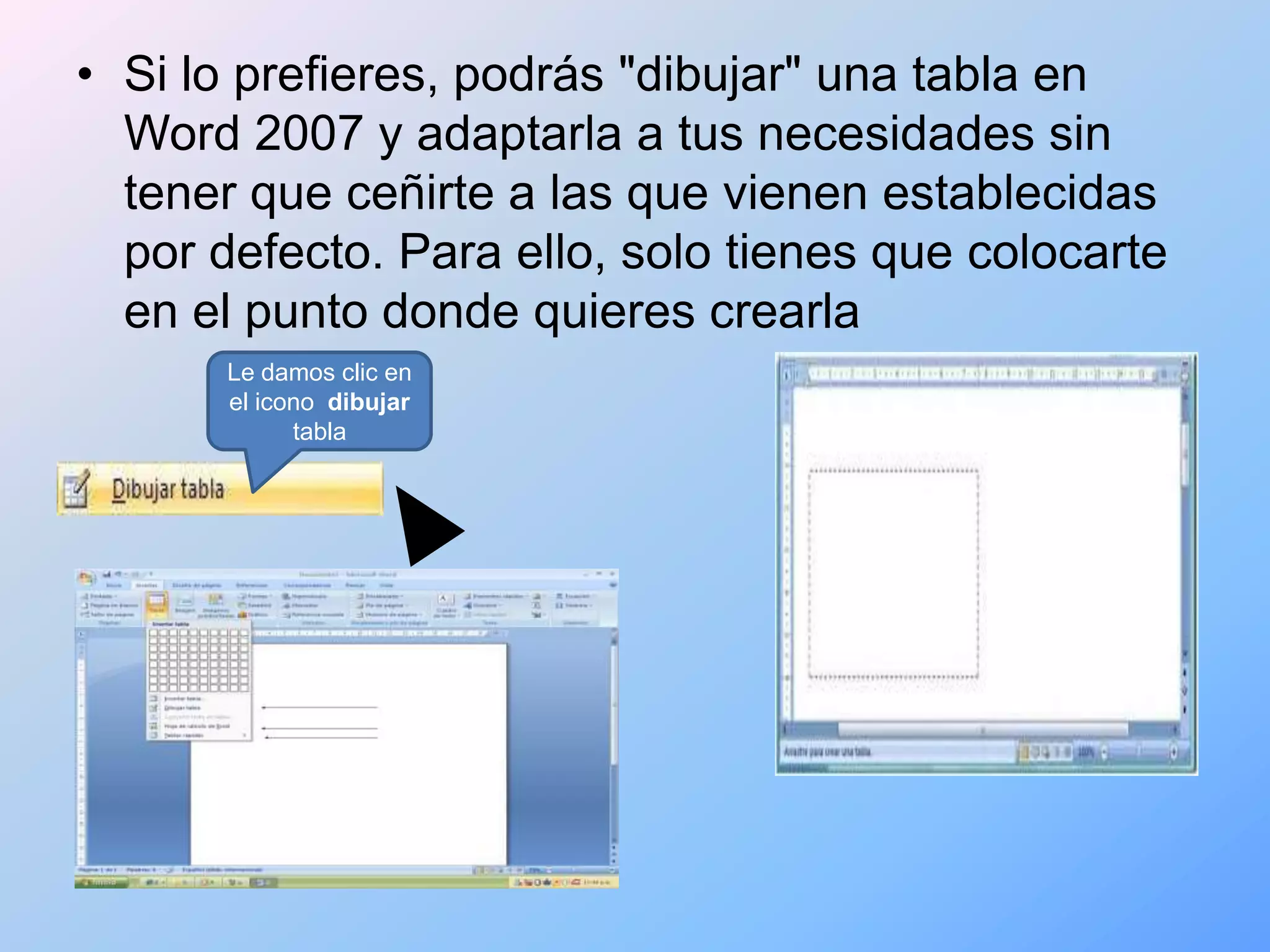 • Si lo prefieres, podrás "dibujar" una tabla en
  Word 2007 y adaptarla a tus necesidades sin
  tener que ceñirte a las que vienen establecidas
  por defecto. Para ello, solo tienes que colocarte
  en el punto donde quieres crearla
       Le damos clic en
       el icono dibujar
             tabla
 