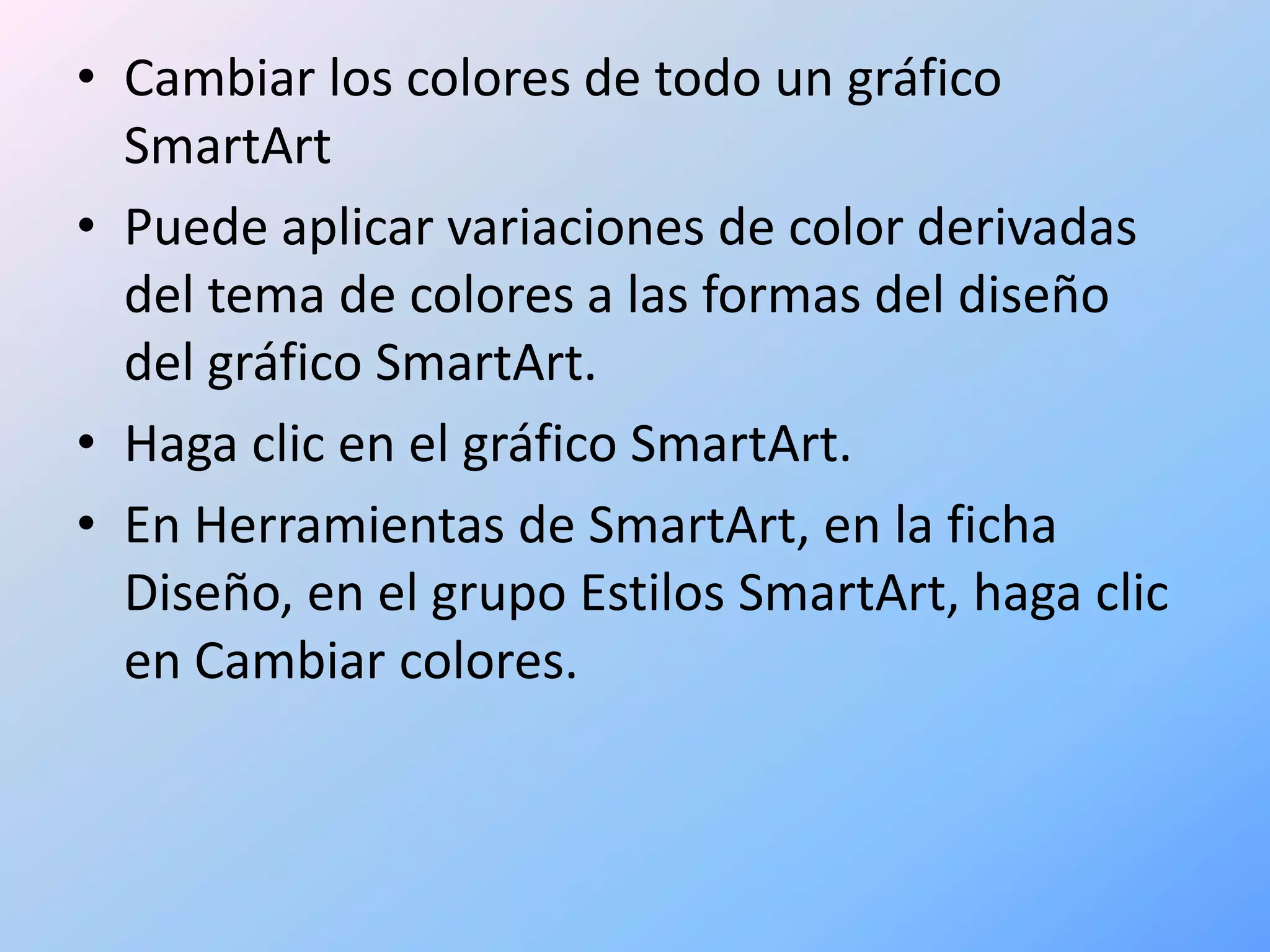 • Cambiar los colores de todo un gráfico
  SmartArt
• Puede aplicar variaciones de color derivadas
  del tema de colores a las formas del diseño
  del gráfico SmartArt.
• Haga clic en el gráfico SmartArt.
• En Herramientas de SmartArt, en la ficha
  Diseño, en el grupo Estilos SmartArt, haga clic
  en Cambiar colores.
 