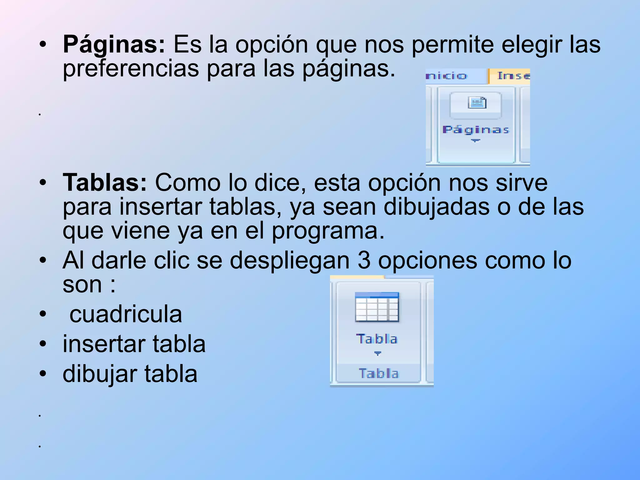 • Páginas: Es la opción que nos permite elegir las
  preferencias para las páginas.
•




• Tablas: Como lo dice, esta opción nos sirve
  para insertar tablas, ya sean dibujadas o de las
  que viene ya en el programa.
• Al darle clic se despliegan 3 opciones como lo
  son :
• cuadricula
• insertar tabla
• dibujar tabla
•



•
 