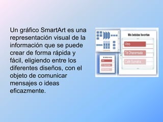 Un gráfico SmartArt es una
representación visual de la
información que se puede
crear de forma rápida y
fácil, eligiendo entre los
diferentes diseños, con el
objeto de comunicar
mensajes o ideas
eficazmente.
 