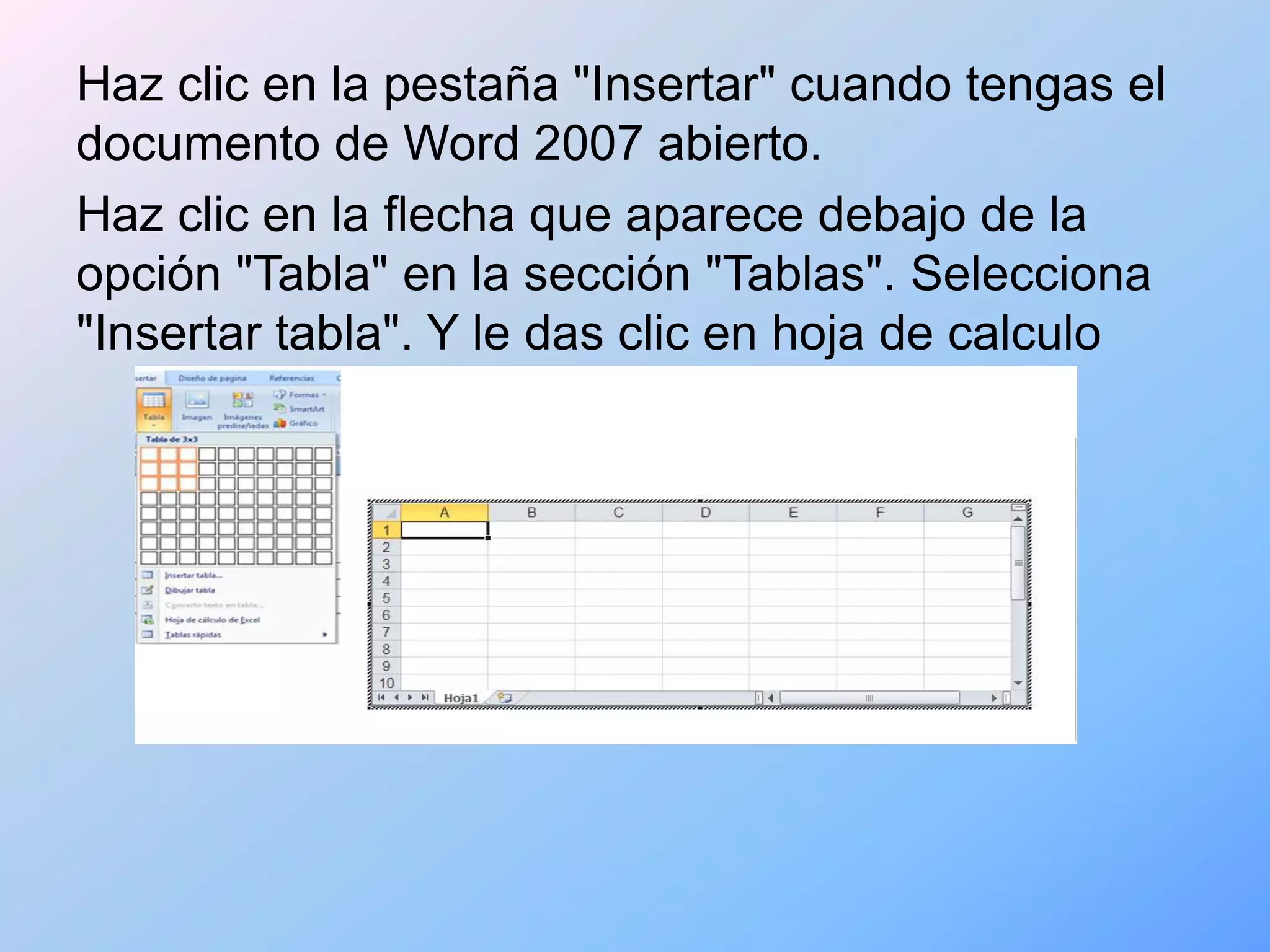 Haz clic en la pestaña "Insertar" cuando tengas el
documento de Word 2007 abierto.
Haz clic en la flecha que aparece debajo de la
opción "Tabla" en la sección "Tablas". Selecciona
"Insertar tabla". Y le das clic en hoja de calculo
 