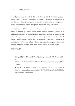 III. CONCLUSIONES
Se concluye que el debate en el aula debe servir de un ejercicio de absoluto aprendizaje a
distintos niveles. Con ello, se fomentará el respeto, la confianza, la adquisición de
conocimientos, el trabajo en equipo, la disciplina, la interacción, la participación y
muchos otros elementos que son útiles para el trabajo en el aula y fuera de ella.
Además, favorece la búsqueda de auto identidad, desarrolla el autocontrol de emociones,
estimula la reflexión y el sentido crítico, motiva intereses científicos y vitales, es un
ámbito de libertar, hace de terapia individual y colectiva, cuestiona las tendencias a la
solidaridad, ayuda a expresarse en público, entrena para la tolerancia, humaniza la
relación profesor-alumno, educa para las situaciones conflictivas, profundiza el
descubrimiento de los otros, reduce el fracaso escolar, predispone para la democracia
planetaria, multiplica el interés por la prensa escrita, clarifica los valores sociales.
BIBLIOGRAFIA:
- Hidalgo, M. (24 de Marzo de 2014). wikipedia.org.Recuperado el 21 de Julio de 2016,
de
https://es.wikipedia.org/wiki/Debate#Recomendaciones_para_participar_en_un_debate
_popular
- Merino, J. (13 de Octubre de 2015). Educate. Recuperado el 21 de Julio de 2016, de
http://www.uruguayeduca.edu.uy/UserFiles/P0001/File/El%20debate%20en%20el%20a
ula%20Magos%20Guerrero.pdf
 