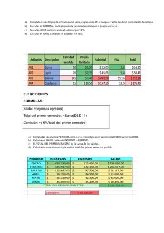 a) Completar los códigos deartículo como serie,ingresando AR1 y luego arrastredesde el controlador derelleno.
b) Calcular el SUBTOTAL multiplicando la cantidad vendida por el precio unitario.
c) Calcularel IVA multiplicando el subtotal por 12%.
d) Calcular el TOTAL sumando el subtotal + el IVA.
EJERCICIO Nº5
FORMULAS:
Saldo: =(ingresos-egresos)
Total del primer semestre: =Suma(D6:D11)
Comisión: =( 6%*total del primer semestre)
a) Completar la columna PERIODO como seriecronológica con valor inicial ENERO y límite JUNIO.
b) Calcularel SALDO restando INGRESOS – EGRESOS
c) EL TOTAL DEL PRIMER SEMESTRE es la suma de los saldos.
d) Calcularla comisión multiplicando el total del primer semestre por 6%.
 
