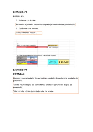 EJERCICIO Nº6
FORMULAS:
1. Notas de un alumno.
Promedio: =(primero promedio+segundo promedio+tercer promedio/3)
2. Gastos de una persona.
Gasto semanal: =(total*7)
EJERCICIO Nº7
FORMULAS:
Contado: =suma(contado de comestibles; contado de perfumería; contado de
panadería)
Tarjeta: =suma(tarjeta de comestibles; tarjeta de perfumería; tarjeta de
panadería)
Total por día: =(total de contado+total de tarjeta)
 