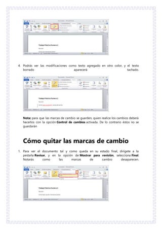 4. Podrás ver las modificaciones como texto agregado en otro color, y el texto
borrado aparecerá tachado.
Nota: para que las marcas de cambio se guarden, quien realice los cambios deberá
hacerlos con la opción Control de cambios activada. De lo contrario éstos no se
guardarán
Cómo quitar las marcas de cambio
1. Para ver el documento tal y como queda en su estado final, dirígete a la
pestaña Revisar, y en la opción de Mostrar para revisión, selecciona Final.
Notarás como las marcas de cambio desaparecen.
 