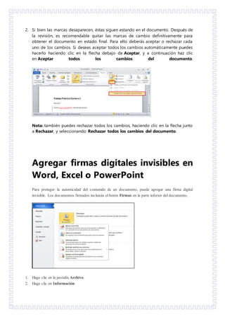 2. Si bien las marcas desaparecen, éstas siguen estando en el documento. Después de
la revisión, es recomendable quitar las marcas de cambio definitivamente para
obtener el documento en estado final. Para ello deberás aceptar o rechazar cada
uno de los cambios. Si deseas aceptar todos los cambios automáticamente puedes
hacerlo haciendo clic en la flecha debajo de Aceptar, y a continuación haz clic
en Aceptar todos los cambios del documento.
Nota: también puedes rechazar todos los cambios, haciendo clic en la flecha junto
a Rechazar, y seleccionando Rechazar todos los cambios del documento.
Agregar firmas digitales invisibles en
Word, Excel o PowerPoint
Para proteger la autenticidad del contenido de un documento, puede agregar una firma digital
invisible. Los documentos firmados incluirán el botón Firmas en la parte inferior del documento.
1. Haga clic en la pestaña Archivo.
2. Haga clic en Información.
 
