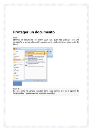Proteger un documento
Paso 1:
abrimos el documento de Word 2007 que queremos proteger con una
contraseña y vamos a la opción guardar como y seleccionamos documento de
Word.
Paso 2:
Se nos abrirá la ventana guardar como aquí damos clic en la opción de
herramientas y seleccionamos opciones generales
 