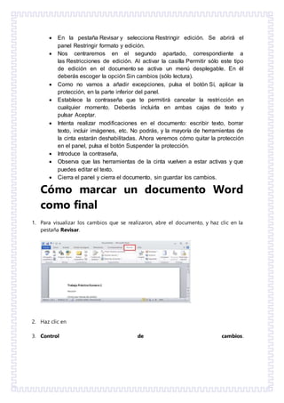  En la pestaña Revisar y selecciona Restringir edición. Se abrirá el
panel Restringir formato y edición.
 Nos centraremos en el segundo apartado, correspondiente a
las Restricciones de edición. Al activar la casilla Permitir sólo este tipo
de edición en el documento se activa un menú desplegable. En él
deberás escoger la opción Sin cambios (sólo lectura).
 Como no vamos a añadir excepciones, pulsa el botón Sí, aplicar la
protección, en la parte inferior del panel.
 Establece la contraseña que te permitirá cancelar la restricción en
cualquier momento. Deberás incluirla en ambas cajas de texto y
pulsar Aceptar.
 Intenta realizar modificaciones en el documento: escribir texto, borrar
texto, incluir imágenes, etc. No podrás, y la mayoría de herramientas de
la cinta estarán deshabilitadas. Ahora veremos cómo quitar la protección
en el panel, pulsa el botón Suspender la protección.
 Introduce la contraseña,
 Observa que las herramientas de la cinta vuelven a estar activas y que
puedes editar el texto.
 Cierra el panel y cierra el documento, sin guardar los cambios.
Cómo marcar un documento Word
como final
1. Para visualizar los cambios que se realizaron, abre el documento, y haz clic en la
pestaña Revisar.
2. Haz clic en
3. Control de cambios.
 