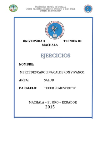 UNIVERSIDAD TÉCNICA DE MACHALA
UNIDAD ACADEMICA DE CIENCIAS QUIMICAS Y DE LA SALUD
CARRERA DE ENFERMERIA
UNIVERSIDAD TECNICA DE
MACHALA
NOMBRE:
MERCEDESCAROLINA CALDERONVIVANCO
AREA: SALUD
PARALELO: TECER SEMESTRE “B”
MACHALA – EL ORO – ECUADOR
2015
EJERCICIOS
 