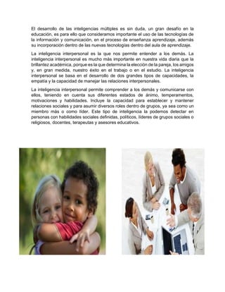 El desarrollo de las inteligencias múltiples es sin duda, un gran desafío en la
educación, es para ello que consideramos importante el uso de las tecnologías de
la información y comunicación, en el proceso de enseñanza aprendizaje, además
su incorporación dentro de las nuevas tecnologías dentro del aula de aprendizaje.
La inteligencia interpersonal es la que nos permite entender a los demás. La
inteligencia interpersonal es mucho más importante en nuestra vida diaria que la
brillantez académica, porque es la que determina la elección de la pareja, los amigos
y, en gran medida, nuestro éxito en el trabajo o en el estudio. La inteligencia
interpersonal se basa en el desarrollo de dos grandes tipos de capacidades, la
empatía y la capacidad de manejar las relaciones interpersonales.
La inteligencia interpersonal permite comprender a los demás y comunicarse con
ellos, teniendo en cuenta sus diferentes estados de ánimo, temperamentos,
motivaciones y habilidades. Incluye la capacidad para establecer y mantener
relaciones sociales y para asumir diversos roles dentro de grupos, ya sea como un
miembro más o como líder. Este tipo de inteligencia la podemos detectar en
personas con habilidades sociales definidas, políticos, líderes de grupos sociales o
religiosos, docentes, terapeutas y asesores educativos.
 