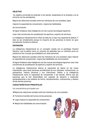 OBJETIVO
Su objetivo primordial es entender a los demás, basándose en la empatía y en la
armonía con los semejantes.
Mejora las relaciones sociales entre los individuos de una sociedad, logra
mejorar la capacidad de comprensión, mejora las habilidades
de comunicación.
Al lograr fortalecer esta inteligencia con las nuevas tecnologías logramos
crear más conciencias de socialización de apertura y espíritu de servicios.
La inteligencia interpersonal en niños se trata de un tipo muy especial de aptitud. Y
esto es así simplemente porque la mayoría de las personas la tienen en gran
ponderación durante la infancia.
DEFINICIÓN
La inteligencia interpersonal es un concepto creado por el psicólogo Howard
Gardner, que la define como un conjunto de aptitudes que un individuo pone en
práctica en los vínculos que establece con otras personas.
Mejora las relaciones sociales entre los individuos de una sociedad, logra mejorar
la capacidad de comprensión, mejora las habilidades de comunicación.
Al lograr fortalecer esta inteligencia con las nuevas tecnologías logramos crear más
conciencias de socialización de apertura y espíritu de servicios.
La inteligencia interpersonal abarca la capacidad de fijarse en las cosas
importantes, para otras personas acordándose de sus intereses, motivaciones, su
perspectiva, historia personal y sus intenciones. Define a la inteligencia
interpersonal como la capacidad de comprender a los demás. Afirma que las
personas que la han desarrollado son capaces de discernir y responder
apropiadamente a los estados de ánimo, temperamentos, motivaciones y deseos
de las demás personas.
CARACTERÍSTICAS PRINCIPALES
Las características principales son:
❖Mejora las relaciones sociales entre los individuos de una sociedad.
❖ Fomenta el sentido del humos de las personas.
❖ Logra mejorar la capacidad de comprensión.
❖ Mejora las habilidades de comunicación.
 