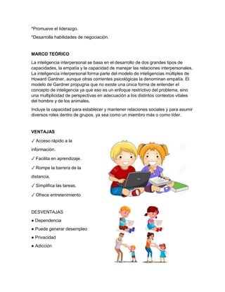 *Promueve el liderazgo.
*Desarrolla habilidades de negociación.
MARCO TEÓRICO
La inteligencia interpersonal se basa en el desarrollo de dos grandes tipos de
capacidades, la empatía y la capacidad de manejar las relaciones interpersonales.
La inteligencia interpersonal forma parte del modelo de inteligencias múltiples de
Howard Gardner, aunque otras corrientes psicológicas la denominan empatía. El
modelo de Gardner propugna que no existe una única forma de entender el
concepto de inteligencia ya que eso es un enfoque restrictivo del problema, sino
una multiplicidad de perspectivas en adecuación a los distintos contextos vitales
del hombre y de los animales.
Incluye la capacidad para establecer y mantener relaciones sociales y para asumir
diversos roles dentro de grupos, ya sea como un miembro más o como líder.
VENTAJAS
✓ Acceso rápido a la
información.
✓ Facilita en aprendizaje.
✓ Rompe la barrera de la
distancia.
✓ Simplifica las tareas.
✓ Ofrece entretenimiento
DESVENTAJAS
● Dependencia
● Puede generar desempleo
● Privacidad
● Adicción
 