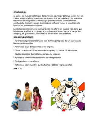 CONCLUSIÓN:
El uso de las nuevas tecnologías de la inteligencia interpersonal ya que es muy útil
y logra favorecer el crecimiento en muchos ámbitos, es importante que se integre
las nuevas tecnologías en la infancia ya que esto ayuda a su desarrollo de
creatividad y descubrir nuevos avances para su futuro ya que la tecnología eta
ligada a las nuevas generaciones.
La inteligencia interpersonal es mucho más importante en nuestra vida diaria que
la brillantez académica, porque es la que determina la elección de la pareja, los
amigos y, en gran medida, nuestro éxito en el trabajo o en el estudio.
RECOMENDACIONES
• Tener la inteligencia intrapersonal bien definida para poder dar un buen uso de
las nuevas tecnologías.
• Ponerse en lugar de los demás como empatía
• Dar un correcto uso de las nuevas tecnologías y no abusar de las mismas
• Realizar ejercicios de meditación para poder relajarse
• Aprender a identificar las emociones de otras personas
• Dediques tiempo a analizarte
• Reflexionar sobre nuestros puntos fuertes y débiles y aprovecharlos.
ANEXOS:
 