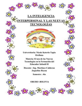 LA INTELIGENCIA
INTERPERSONAL Y LAS NUEVAS
TECNOLOGÍAS
Universitaria: Nicole Katerin Tapia
Orellana
Materia: El uso de las Nuevas
Tecnologías en la Formación del
Educador Infantil II
Docente : Ing. Martinez Calderon
Jaqueline Reyna
Semestre : 4to
ORURO -BOLIVIA
 