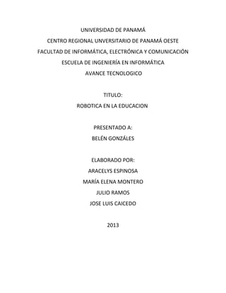 UNIVERSIDAD DE PANAMÁ
CENTRO REGIONAL UNVERSITARIO DE PANAMÁ OESTE
FACULTAD DE INFORMÁTICA, ELECTRÓNICA Y COMUNICACIÓN
ESCUELA DE INGENIERÍA EN INFORMÁTICA
AVANCE TECNOLOGICO
TITULO:
ROBOTICA EN LA EDUCACION
PRESENTADO A:
BELÉN GONZÁLES
ELABORADO POR:
ARACELYS ESPINOSA
MARÍA ELENA MONTERO
JULIO RAMOS
JOSE LUIS CAICEDO
2013
 