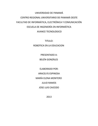 UNIVERSIDAD DE PANAMÁ
CENTRO REGIONAL UNVERSITARIO DE PANAMÁ OESTE
FACULTAD DE INFORMÁTICA, ELECTRÓNICA Y COMUNICACIÓN
ESCUELA DE INGENIERÍA EN INFORMÁTICA
AVANCE TECNOLOGICO
TITULO:
ROBOTICA EN LA EDUCACION
PRESENTADO A:
BELÉN GONZÁLES
ELABORADO POR:
ARACELYS ESPINOSA
MARÍA ELENA MONTERO
JULIO RAMOS
JOSE LUIS CAICEDO
2013
 