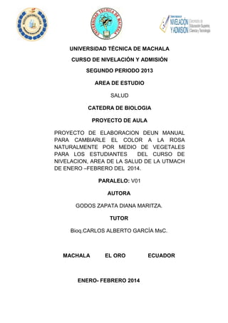 UNIVERSIDAD TÉCNICA DE MACHALA
CURSO DE NIVELACIÓN Y ADMISIÓN
SEGUNDO PERIODO 2013
AREA DE ESTUDIO
SALUD
CATEDRA DE BIOLOGIA
PROYECTO DE AULA
PROYECTO DE ELABORACION DEUN MANUAL
PARA CAMBIARLE EL COLOR A LA ROSA
NATURALMENTE POR MEDIO DE VEGETALES
PARA LOS ESTUDIANTES
DEL CURSO DE
NIVELACION, AREA DE LA SALUD DE LA UTMACH
DE ENERO –FEBRERO DEL 2014.
PARALELO: V01
AUTORA
GODOS ZAPATA DIANA MARITZA.
TUTOR
Bioq.CARLOS ALBERTO GARCÍA MsC.

MACHALA

EL ORO

ENERO- FEBRERO 2014

1

ECUADOR

 