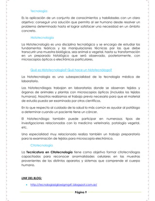 Tecnología:

Es la aplicación de un conjunto de conocimientos y habilidades con un claro
objetivo: conseguir una solución que permita al ser humano desde resolver un
problema determinado hasta el lograr satisfacer una necesidad en un ámbito
concreto.

       Histotecnología

La Histotecnología es una disciplina tecnológica y se encarga de estudiar los
fundamentos teóricos y las manipulaciones técnicas por las que debe
transcurrir una muestra biológica, sea animal o vegetal, hasta su transformación
en un preparado histológico que será observado, posteriormente, con
microscopios ópticos o electrónicos particulares.


       Qué es Histotecnología? Qué hace un histotecnólogo?

La histotecnología es una subespecialidad de la tecnología médica de
laboratorio.

Los histotecnólogos trabajan en laboratorios donde se observan tejidos y
órganos de animales y plantas con microscopios ópticos (incluidos los tejidos
humanos). Nosotros realizamos el trabajo previo necesario para que el material
de estudio pueda ser examinado por otros científicos.

En lo que respecta al cuidado de la salud lo más común es ayudar al patólogo
a determinar cuando un paciente tiene un cáncer.

El histotecnólogo también puede participar en numerosos tipos de
investigaciones relacionadas con la medicina veterinaria, patología vegetal,
etc.

Una especialidad muy relacionada realiza también un trabajo preparatorio
para la examinación de tejidos para microscopía electrónica.

       Citotecnología

La Tecnicatura en Citotecnología tiene como objetivo formar citotecnólogos
capacitados para reconocer anormalidades celulares en las muestras
provenientes de los distintos aparatos y sistemas que comprende el cuerpo
humano.



LINK DEL BLOG:

      http://tecnologiasigloxxigmg41.blogspot.com.ar/

                                      Página 9
 