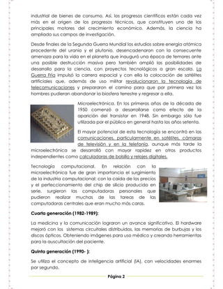 industrial de bienes de consumo. Así, los progresos científicos están cada vez
más en el origen de los progresos técnicos, que constituyen uno de los
principales motores del crecimiento económico. Además, la ciencia ha
ampliado sus campos de investigación.

Desde finales de la Segunda Guerra Mundial los estudios sobre energía atómica
procedente del uranio y el plutonio, desencadenaron con la consecuente
amenaza para la vida en el planeta que inauguró una época de temores ante
una posible destrucción masiva pero también amplió las posibilidades de
desarrollo para la ciencia, con proyectos tecnológicos a gran escala. La
Guerra Fría impulsó la carrera espacial y con ella la colocación de satélites
artificiales que, además de uso militar revolucionaron la tecnología de
telecomunicaciones y prepararon el camino para que por primera vez los
hombres pudieran abandonar la biosfera terrestre y regresar a ella.

                     Microelectrónica. En los primeros años de la década de
                     1950 comenzó a desarrollarse como efecto de la
                     aparición del transistor en 1948. Sin embargo sólo fue
                     utilizada por el público en general hasta los años setenta.

                   El mayor potencial de esta tecnología se encontró en las
                   comunicaciones, particularmente en satélites, cámaras
                   de televisión y en la telefonía, aunque más tarde la
microelectrónica se desarrolló con mayor rapidez en otros productos
independientes como calculadoras de bolsillo y relojes digitales.

Tecnología computacional. En relación con la
microelectrónica fue de gran importancia el surgimiento
de la industria computacional; con la caída de los precios
y el perfeccionamiento del chip de silicio producido en
serie, surgieron las computadoras personales que
pudieron realizar muchas de las tareas de las
computadoras centrales que eran mucho más caras.

Cuarta generación (1982-1989):

La medicina y la comunicación lograron un avance significativo. El hardware
mejoró con los sistemas circuitales distribuidos, las memorias de burbujas y los
discos ópticos. Obteniendo imágenes para uso médico y creando herramientas
para la auscultación del paciente.

Quinta generación (1990- ):

Se utiliza el concepto de inteligencia artificial (lA), con velocidades enormes
por segundo.

                                    Página 2
 