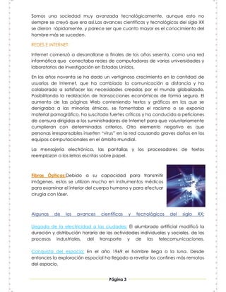 Somos una sociedad muy avanzada tecnológicamente, aunque esto no
siempre se creyó que era así.Los avances científicos y tecnológicos del siglo XX
se dieron rápidamente, y parece ser que cuanto mayor es el conocimiento del
hombre más se suceden.

REDES E INTERNET:

Internet comenzó a desarrollarse a finales de los años sesenta, como una red
informática que conectaba redes de computadoras de varias universidades y
laboratorios de investigación en Estados Unidos.

En los años noventa se ha dado un vertiginoso crecimiento en la cantidad de
usuarios de Internet, que ha cambiado la comunicación a distancia y ha
colaborado a satisfacer las necesidades creadas por el mundo globalizado.
Posibilitando la realización de transacciones económicas de forma segura. El
aumento de las páginas Web conteniendo textos y gráficos en los que se
denigraba a las minorías étnicas, se fomentaba el racismo o se exponía
material pornográfico, ha suscitado fuertes críticas y ha conducido a peticiones
de censura dirigidas a los suministradores de Internet para que voluntariamente
cumplieran con determinados criterios. Otro elemento negativo es que
personas irresponsables inserten “virus” en la red causando graves daños en los
equipos computacionales en el ámbito mundial.

La mensajería electrónica, las pantallas y los procesadores de textos
reemplazan a las letras escritas sobre papel.



Fibras Ópticas:Debido a su capacidad para transmitir
imágenes, estas se utilizan mucho en instrumentos médicos
para examinar el interior del cuerpo humano y para efectuar
cirugía con láser.



Algunos   de    los   avances    científicos    y   tecnológicos   del   siglo   XX:

Llegada de la electricidad a las ciudades: El alumbrado artificial modificó la
duración y distribución horaria de las actividades individuales y sociales, de los
procesos industriales, del transporte y de las telecomunicaciones.

Conquista del espacio: En el año 1969 el hombre llega a la luna. Desde
entonces la exploración espacial ha llegado a revelar los confines más remotos
del espacio.


                                     Página 3
 
