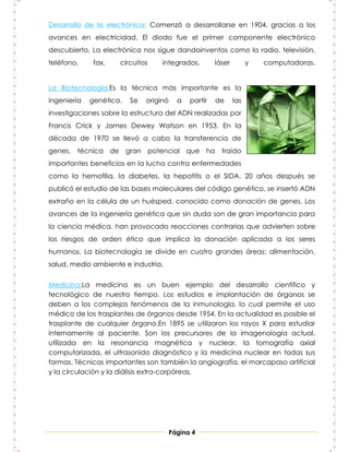 Desarrollo de la electrónica: Comenzó a desarrollarse en 1904, gracias a los
avances en electricidad. El diodo fue el primer componente electrónico
descubierto. La electrónica nos sigue dandoinventos como la radio, televisión,
teléfono,     fax,   circuitos     integrados,       láser         y   computadoras.


La Biotecnología:Es la técnica más importante es la
ingeniería   genética.   Se   originó   a   partir   de      las
investigaciones sobre la estructura del ADN realizadas por
Francis Crick y James Dewey Watson en 1953. En la
década de 1970 se llevó a cabo la transferencia de
genes, técnica de gran potencial que ha traído
importantes beneficios en la lucha contra enfermedades
como la hemofilia, la diabetes, la hepatitis o el SIDA. 20 años después se
publicó el estudio de las bases moleculares del código genético, se insertó ADN
extraño en la célula de un huésped, conocido como donación de genes. Los
avances de la ingeniería genética que sin duda son de gran importancia para
la ciencia médica, han provocado reacciones contrarias que advierten sobre
los riesgos de orden ético que implica la donación aplicada a los seres
humanos. La biotecnología se divide en cuatro grandes áreas: alimentación,
salud, medio ambiente e industria.


Medicina:La medicina es un buen ejemplo del desarrollo científico y
tecnológico de nuestro tiempo. Los estudios e implantación de órganos se
deben a los complejos fenómenos de la inmunología, lo cual permite el uso
médico de los trasplantes de órganos desde 1954. En la actualidad es posible el
trasplante de cualquier órgano.En 1895 se utilizaron los rayos X para estudiar
internamente al paciente. Son los precursores de la imagenología actual,
utilizada en la resonancia magnética y nuclear, la tomografía axial
computarizada, el ultrasonido diagnóstico y la medicina nuclear en todas sus
formas. Técnicas importantes son también la angiografía, el marcapaso artificial
y la circulación y la diálisis extra-corpóreas.




                                     Página 4
 