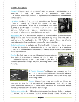 Inventos del Siglo XX:

Televisión:Con sus rayos de tubos catódicos fue una gran novedad desde su
invención      a   fines  de    1940    y   se    popularizó  rápidamente.
  Las nuevas tecnologías como LCD o plasma están sustituyendo lentamente a
los televisores.

Lavadora:Revolucionó el quehacer doméstico, en Estados
Unidos. La primera lavadora eléctrica apareció en 1901,
gracias a Alva Fisher. El uso de la lavadora se popularizó
cuando la electricidad se convirtió en un servicio de uso
común. Actualmente, poseen             programadores que
controlan la velocidad, el peso, la temperatura,etc.

Aspiradora: En 1901, en Inglaterra, se produjo una aspiradora que necesitaba a
dos personas para funcionar: una para absorber el polvo y otra empujaba el
aparato por la habitación. En 1908 William Hoover diseñó las primeras
aspiradoras eléctricas que fueron usadas sólo en las industrias.
Caja Registradora: Inventada por Charles Franklin Kettering en 1906, a quien
además le debemos la aparición del encendido eléctrico y el arranque
automático, así como el primer generador eléctrico práctico impulsado por un
motor de automóvil.

Tractor: Significó para el campo el ingreso a la era moderna.
1907 Henry Ford empezó a fabricar tractores en serie con
componentes de autos, los cuales tuvieron gran éxito y
fueron exportados a Europa después de la Segunda Guerra
Mundial.



                         El Furgón Blindado:Fue ideado por Leonardo da Vinci
                         en 1920. El primero se construyó en Minnesota. Permitió
                         que se transportaran grandes sumas de dinero con
                         mayor seguridad.

                          Radar: Marconi fue quien desarrolló un sistema de
telegrafía sin hilos. En 1931, se construyó un equipo para enviar impulsos de
radio detectores de barcos. El primer radar se instaló en Normandie, buque
francés, para localizar la presencia de icebergs.

Cajero automático: En 1939 fue inventado por Luther George Simjian y probado
por primera vez en un banco perteneciente a lo que hoy en día es Citicorp

                                    Página 5
 