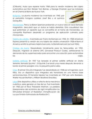 (Citibank). Hubo que esperar hasta 1968 para la versión moderna del cajero
automático por Don Wetzel, Tom Barnes, y George Chastain que fue instalado
en el Chemical Bank de Nueva York.

Bolígrafo: La pluma moderna fue inventada en 1940, por
el periodista húngaro Ladislao Josef Biro y el químico
Georg Biro.

Microondas: Percy Le Baron Spencer probando un nuevo tubo al vacío llamado
magnetrón, descubrió que un dulce se había derretido. Esta casualidad hizo
que patentase un aparato que se convertiría en el horno de microondas. La
compañía Raytheon desarrolló un programa de aplicación culinaria para
microondas.

Tarjeta de crédito. Inventada por Frank McNamara en 1950. En 1958 American
Express presentó su versión de una tarjeta de crédito universal.En 1958 el Bank of
America emitió la primera tarjeta bancaria, la BankAmericard (actual VISA).

Código de barra: Desarrollado inicialmente para los ferrocarriles, en 1952.
Después, migraron al sistema UPC (Universal Product Code), satisfaciendo la
demanda de los supermercados para encontrar una solución para automatizar
las                                                                   cajas.

Satélite Artificial: En 1957 fue lanzado el primer satélite artificial en órbita
terrestre, llamado Sputnik 1. El Sputnik 2 se lanzó unos meses después, llevando a
bordo al primer pasajero vivo, la pequeña perra Laika.

Chip: El primer Circuito Integrado fue desarrollado en 1958 por el ingeniero Jack
Kilby. Era un dispositivo que integraba seis transistores en una misma base
semiconductora. El transistor bipolar fue inventado en 1947 por John Bardeen,
Walter Houser Brattain y William Bradford Shockley.

Láser:Este dispositivo utiliza un efecto de la mecánica
cuántica, para generar un haz de luz. Fue inventado
en 1960 por el físico Theodore Maiman. La palabra
láserproviene del acrónimo de Light Amplification by
Stimulated Emission of Radiation ("Amplificación de
Luz por Emisión Estimulada de Radiación")




      Gracias a la Electricidad:
                                     Página 6
 
