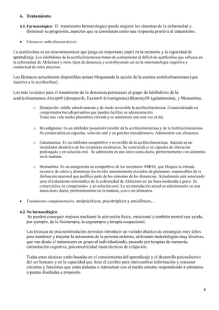 6. Tratamiento:

    6.1. Farmacológico: El tratamiento farmacológico puede mejorar los síntomas de la enfermedad y
        disminuir su progresión, aspectos que se consideran como una respuesta positiva al tratamiento.

        Fármacos anticolinesterásicos:

La acetilcolina es un neurotransmisor que juega un importante papel en la memoria y la capacidad de
aprendizaje. Los inhibidores de la acetilcolinesterasa tratan de contrarrestar el déficit de acetilcolina que subyace en
la enfermedad de Alzheimer y otros tipos de demencia y contribuyendo así en la sintomatología cognitiva y
conductual de estos procesos.

Los fármacos actualmente disponibles actúan bloqueando la acción de la enzima acetilcolinesterasa (que
inactiva a la acetilcolina).

Los más recientes para el tratamiento de la demencia pertenecen al grupo de inhibidores de la
acetilcolinesterasa Aricept® (donepezil), Exelon® (rivastigmina) (Reminyl® (galantamina), y Memantina.

            o   Donepezilo: inhibe selectivamente y de modo reversible la acetilcolinesterasa. Comercializado en
                comprimidos bucodispersables que pueden facilitar su administración.
                Tiene una vida media plasmática elevada y se administra una sola vez al día.

            o   Rivastigmina: Es un inhibidor pseudoirreversible de la acetilcolinesterasa y de la butirilcolinesterasa.
                Se comercializa en cápsulas, solución oral y en parches transdérmicos. Administrar con alimentos.

            o   Galantamina: Es un inhibidor competitivo y reversible de la acetilcolinesterasa. Además es un
                modulador alostérico de los receptores nicotínicos. Se comercializa en cápsulas de liberación
                prolongada y en solución oral. Se administra en una única toma diaria, preferentemente con alimentos
                en la mañana.

            o   Memantina: Es un antagonista no competitivo de los receptores NMDA, que bloquea la entrada
                excesiva de calcio y disminuye los niveles anormalmente elevados de glutamato, responsables de la
                disfunción neuronal que justifica parte de los síntomas de las demencias. Actualmente está autorizado
                para el tratamiento sintomático de la enfermedad de Alzheimer en las fases moderada a grave. Se
                comercializa en comprimidos y en solución oral. La recomendación actual es administrarlo en una
                única dosis diaria, preferentemente en la mañana, con o sin alimentos.

        Tratamiento complementario: antipsicóticos, psicotrópicos y ansiolíticos,…

    6.2. No farmacológico:
        Se pueden conseguir mejoras mediante la activación física, emocional y también mental con ayuda,
        por ejemplo, de la fisioterapia, la ergoterapia y terapia ocupacional.

        Las técnicas de psicoestimulación permiten introducir un variado abanico de estrategias muy útiles
        para mantener y mejorar la autonomía de la persona enferma, utilizando metodologías muy diversas,
        que van desde el tratamiento en grupo al individualizado, pasando por terapias de memoria,
        estimulación cognitiva, psicomotricidad hasta técnicas de relajación.

        Todas estas técnicas están basadas en el conocimiento del aprendizaje y el desarrollo psicoafectivo
        del ser humano y en la capacidad que tiene el cerebro para intercambiar información y restaurar
        circuitos y funciones que están dañadas e interactuar con el medio externo respondiendo a estímulos
        o pautas diseñadas a propósito.


                                                                                                                           6
 