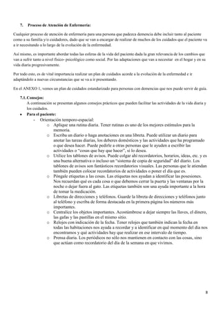 7.   Proceso de Atención de Enfermería:

Cualquier proceso de atención de enfermería para una persona que padezca demencia debe incluir tanto al paciente
como a su familia y/o cuidadores, dado que se van a encargar de realizar de muchos de los cuidados que el paciente va
a ir necesitando a lo largo de la evolución de la enfermedad.

Así mismo, es importante abordar todas las esferas de la vida del paciente dada la gran relevancia de los cambios que
van a sufrir tanto a nivel físico- psicológico como social. Por las adaptaciones que van a necesitar en el hogar y en su
vida diaria progresivamente.

Por todo esto, es de vital importancia realizar un plan de cuidados acorde a la evolución de la enfermedad e ir
adaptándolo a nuevas circunstancias que se va a ir presentando.

En el ANEXO 1, vemos un plan de cuidados estandarizado para personas con demencias que nos puede servir de guía.

    7.1. Consejos:
         A continuación se presentan algunos consejos prácticos que pueden facilitar las actividades de la vida diaria y
         los cuidados.
         Para el paciente:
            -   Orientación temporo-espacial:
                   o Aplique una rutina diaria. Tener rutinas es uno de los mejores estímulos para la
                       memoria.
                   o Escriba un diario o haga anotaciones en una libreta. Puede utilizar un diario para
                       anotar las tareas diarias, los deberes domésticos y las actividades que ha programado
                       o que desea hacer. Puede pedirle a otras personas que le ayuden a escribir las
                       actividades o “cosas que hay que hacer”, si lo desea.
                   o Utilice los tablones de avisos. Puede colgar ahí recordatorios, horarios, ideas, etc. y es
                       una buena alternativa o incluso un “sistema de copia de seguridad” del diario. Los
                       tablones de avisos son fantásticos recordatorios visuales. Las personas que le atiendan
                       también pueden colocar recordatorios de actividades o poner el día que es.
                   o Póngale etiquetas a las cosas. Las etiquetas nos ayudan a identificar las posesiones.
                       Nos recuerdan qué es cada cosa o que debemos cerrar la puerta y las ventanas por la
                       noche o dejar fuera al gato. Las etiquetas también son una ayuda importante a la hora
                       de tomar la medicación.
                   o Libretas de direcciones y teléfonos. Guarde la libreta de direcciones y teléfonos junto
                       al teléfono y escriba de forma destacada en la primera página los números más
                       importantes.
                   o Centralice los objetos importantes. Acostúmbrese a dejar siempre las llaves, el dinero,
                       las gafas y las pastillas en el mismo sitio.
                   o Relojes con indicación de la fecha. Tener relojes que también indican la fecha en
                       todas las habitaciones nos ayuda a recordar y a identificar en qué momento del día nos
                       encontramos y qué actividades hay que realizar en ese intervalo de tiempo.
                   o Prensa diaria. Los periódicos no sólo nos mantienen en contacto con las cosas, sino
                       que actúan como recordatorio del día de la semana en que vivimos.




                                                                                                                           8
 
