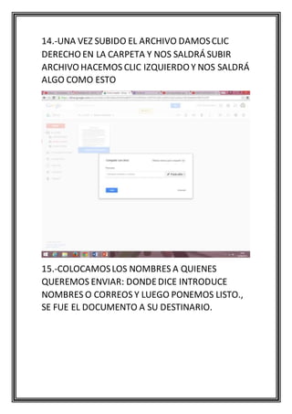 14.-UNA VEZ SUBIDO EL ARCHIVO DAMOSCLIC
DERECHO EN LA CARPETA Y NOS SALDRÁ SUBIR
ARCHIVO HACEMOS CLIC IZQUIERDO Y NOS SALDRÁ
ALGO COMO ESTO
15.-COLOCAMOSLOS NOMBRES A QUIENES
QUEREMOS ENVIAR: DONDEDICE INTRODUCE
NOMBRES O CORREOS Y LUEGO PONEMOS LISTO.,
SE FUE EL DOCUMENTO A SU DESTINARIO.
 