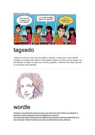 diseño para la tarea). 
tagxedo 
página web sirve para crear nubes de palabras y editarlas a nuestro gusto, para finalmente 
conseguir una imagen donde aparecen todas aquellas palabras que hemos escrito. Además una 
vez finalizado, la imagen se puede subir a internet, guardarla o imprimirla. Para utilizar esta web 
no es necesario estar registrado. 
wordle 
Wordle es una aplicación gratuita en línea, que sirve para hacer “Nubes de palabras” a 
partir de un texto cualquiera el cual es elegido por el usuario. 
Las nubes dan mayor relevancia a las palabras que aparecen más frecuentemente en el 
texto de origen. Puede modificar sus nubes con diferentes fuentes, diseños y 
 