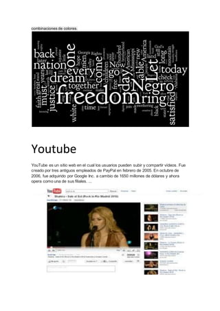 combinaciones de colores. 
Youtube 
YouTube es un sitio web en el cual los usuarios pueden subir y compartir vídeos. Fue 
creado por tres antiguos empleados de PayPal en febrero de 2005. En octubre de 
2006, fue adquirido por Google Inc. a cambio de 1650 millones de dólares y ahora 
opera como una de sus filiales. ... 
 