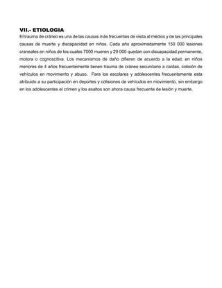 VII.- ETIOLOGIA
El trauma de cráneo es una de las causas más frecuentes de visita al médico y de las principales
causas de muerte y discapacidad en niños. Cada año aproximadamente 150 000 lesiones
craneales en niños de los cuales 7000 mueren y 29 000 quedan con discapacidad permanente,
motora o cognoscitiva. Los mecanismos de daño difieren de acuerdo a la edad, en niños
menores de 4 años frecuentemente tienen trauma de cráneo secundario a caídas, colisión de
vehículos en movimiento y abuso. Para los escolares y adolescentes frecuentemente esta
atribuido a su participación en deportes y colisiones de vehículos en movimiento, sin embargo
en los adolescentes el crimen y los asaltos son ahora causa frecuente de lesión y muerte.
 