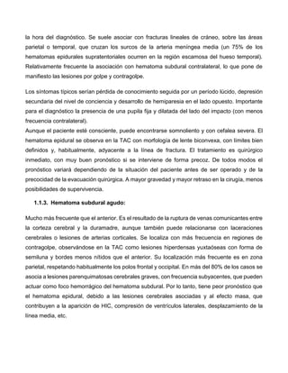 la hora del diagnóstico. Se suele asociar con fracturas lineales de cráneo, sobre las áreas
parietal o temporal, que cruzan los surcos de la arteria meníngea media (un 75% de los
hematomas epidurales supratentoriales ocurren en la región escamosa del hueso temporal).
Relativamente frecuente la asociación con hematoma subdural contralateral, lo que pone de
manifiesto las lesiones por golpe y contragolpe.
Los síntomas típicos serían pérdida de conocimiento seguida por un período lúcido, depresión
secundaria del nivel de conciencia y desarrollo de hemiparesia en el lado opuesto. Importante
para el diagnóstico la presencia de una pupila fija y dilatada del lado del impacto (con menos
frecuencia contralateral).
Aunque el paciente esté consciente, puede encontrarse somnoliento y con cefalea severa. El
hematoma epidural se observa en la TAC con morfología de lente biconvexa, con límites bien
definidos y, habitualmente, adyacente a la línea de fractura. El tratamiento es quirúrgico
inmediato, con muy buen pronóstico si se interviene de forma precoz. De todos modos el
pronóstico variará dependiendo de la situación del paciente antes de ser operado y de la
precocidad de la evacuación quirúrgica. A mayor gravedad y mayor retraso en la cirugía, menos
posibilidades de supervivencia.
1.1.3. Hematoma subdural agudo:
Mucho más frecuente que el anterior. Es el resultado de la ruptura de venas comunicantes entre
la corteza cerebral y la duramadre, aunque también puede relacionarse con laceraciones
cerebrales o lesiones de arterias corticales. Se localiza con más frecuencia en regiones de
contragolpe, observándose en la TAC como lesiones hiperdensas yuxtaóseas con forma de
semiluna y bordes menos nítidos que el anterior. Su localización más frecuente es en zona
parietal, respetando habitualmente los polos frontal y occipital. En más del 80% de los casos se
asocia a lesiones parenquimatosas cerebrales graves, con frecuencia subyacentes, que pueden
actuar como foco hemorrágico del hematoma subdural. Por lo tanto, tiene peor pronóstico que
el hematoma epidural, debido a las lesiones cerebrales asociadas y al efecto masa, que
contribuyen a la aparición de HIC, compresión de ventrículos laterales, desplazamiento de la
línea media, etc.
 