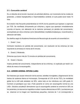 2.1.- Concusión cerebral
Es un disturbio de la función neuronal y la actividad eléctrica, con incremento de los niveles de
glutamato, y estado hiperglicolítico e hipermetabólico cerebral, el cual puede durar hasta 10
días.
Es la lesión más frecuente presentándose en 44.9% de los paciente que ingresan a urgencias
por TCE. Se manifiesta clínicamente por síntomas y signos que aparecen inmediatamente
ocurrido el trauma, con alteración de la memoria (amnesia) y/o pérdida del conocimiento,
acompañada por otros síntomas como distractibilidad, bradilalia-bradipsiquia, incoordinación y
alteración del habla.
Se clasifica según la Academia Americana de Neurocirugía de acuerdo a la severidad en:
I. Grado 1, leve.
Confusión transitoria sin pérdida del conocimiento, con resolución de los síntomas (el más
importante la amnesia) en menos de15 minutos.
II. Grado 2, Moderada.
Síntomas que duran más de 15 minutos sin pérdida del conocimiento.
III. Grado 3, Severa.
Implica pérdida del conocimiento, independiente de los síntomas, no explicado por lesión con
efecto de masa a la escanografía.
2.2.- LESION AXONAL DIFUSA (LAD):
Son lesiones que causan retracción de los axones, estrellas microgliales y degeneración de los
tractos de sustancia blanca al microscopio. Corresponde al 3.3% de los TCE y la mortalidad
global de la LAD está alrededor de 50%, sobre todo en los individuos con LAD grado III.
Contrario al paradigma que reza «Todo paciente en coma con escanografía normal es una
LAD». Estudios actuales23 demostraron que la escanografía cerebral es anormal en 55% de
los pacientes y la resonancia magnética nuclear muestra alteraciones en 95%. Las lesiones que
se observan en la imagen son hiperdensas pequeñas, menores de 1 cm (corresponden a
 